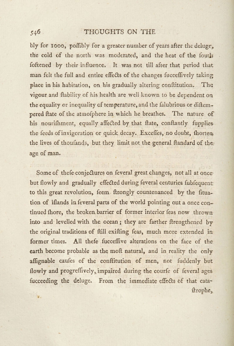 bly for looo, poffibly for a greater number of years after the deluge^ the cold of the north was moderated, and the heat of the foutt foftened by their influencco It was not till after that period that man felt the full and entire effeds of the changes fucceflively taking place In his habitation, on his gradually altering conflitution. The vigour and ftability of his health are well known to be dependent on the equality or inequality of temperature, and the falubrious or diftem- pared ftate of the atmofphere in which he breathes. The nature of his nouriihment, equally affeded by that ftate, conftantly fupplies the feeds of invigoration or quick decay. Exceffes, no doubt, fliortea t the lives of thoufands, but they limit not the general ftandard of the;* age of man. / Some of thefe conjedures on feveral great changes, not all at once but flowly and gradually effefted during feveral centuries fubfequent to this great revolution, feem.- ftrongly countenanced by the fitua- tion of iflands in feveral parts of the world pointing out a once con- tinued fhore, the broken barrier of former interiorTeas now thrown* into and levelled with the ocean; they are farther ftrengthened by the original traditions of ftill exifting feas, much more extended in former times. AH thefe fucceffive alterations on the face of the earth become probable as the moft natural, and in reality the only aflignable caufes of the conflitution of men, not fuddenly but flowly and progreffively, impaired during the courfe of feveral ages fucceeding the deluge. From the immediate efFeils of that cata- ftrophe^, X .