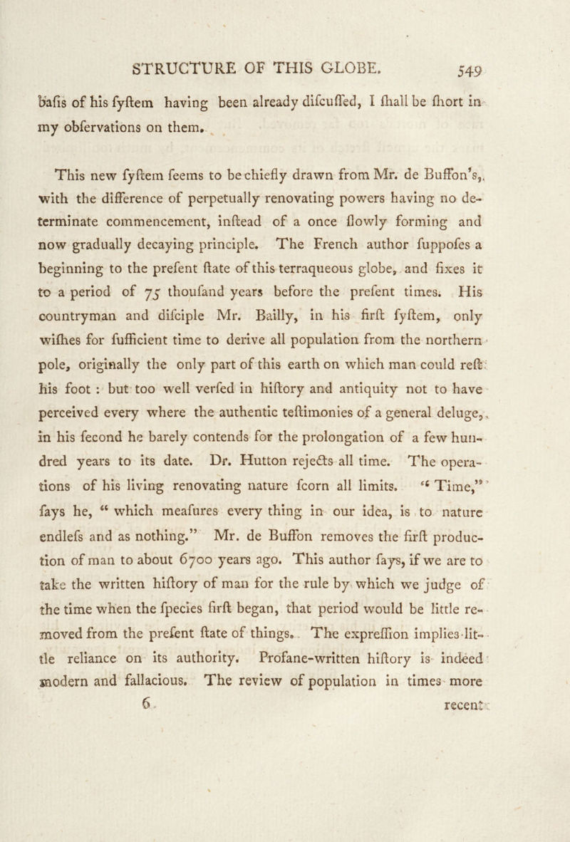 54-9 bafis of hisfyftein having been already difcufled, I fhallbe fliort in my obfervations on them.. This new fyftem feems to be chiefly drawn from Mr. de Buffbn’s,, with the difference of perpetually renovating powers having no de- terminate commencement, inftead of a once flowly forming and now gradually decaying principle. The French author fuppofes a beginning to the prefent (late of this terraqueous globe,. and fixes it to a period of 75 thoufand years before the prefent times; His countryman and difciple Mr. Bailly, in his firfh fyftem, only wifties for fufficient time to derive all population from the northern pole, originally the only part of this earth on which man could reft his foot : but'too well verfed in hiftory and antiquity not to have- perceived every where the authentic teftimonies of a general dclugej .. in his fecond he barely contends for the prolongation of a few hun-- dred years to its date. Dr. Hutton rejedls-all time. The opera-' tions of his living renovating nature fcorn all limits. Time,’^ ’ fays he, which meafures every thing im our Idea, Is.to. nature endlefs and as nothing.” Mr. de Buffbn removes the firft produc- tion of man to about 6700 years ago. This author fays, if we are to take the written hiftory of man for the rule by which we judge of the time when the fpecles firft began, that period would be little re«- moved from the prefent ftate of things. . The expreffion impliesdit^- tle reliance on Its authority. Profane-written hiftory is indeed' modern and fallacious. The review of population in times- more