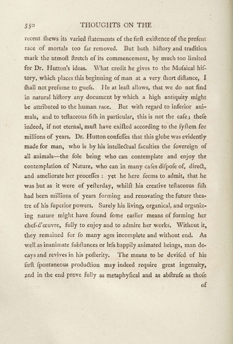 recent fhews Its varied ftatements of the firft exiftence of the prefent race of mortals too far removed. But both hiftory and tradition mark the utmoft ftretch of its commencement, by much too limited for Dr. Hutton’s ideas. What credit he gives to the Mofaical hif- tory, which places this beginning of man at a very fhort diflance, I fliall not prefume to guefs. He at leafl; allows, that we do not find In natural hiftory any document by which a high antiquity might be attributed to the human race. But with regard to Inferior ani- mals, and to teftaceous fifti In particular, this is not the cafe; thefe indeed, if not eternal, muft have exifted according to the fyftem for millions of years. Dr. Hutton confefles that this globe was evidently made for man, who is by his intelle<ftual faculties the fovereign of all animals—the foie being who can contemplate and enjoy the contemplation of Nature, who can in many cafes difpofe of, direct, and ameliorate her procefles : yet he here feems to admit, that he was but as it were of yefterday, whllft his creative teftaceous fifh had been millions of years forming and renovating the future thea- tre of his fuperior powers. Surely his living, organical, and organiz- ing nature might have found fome earlier means of forming her chef-d’oeuvre, fully to enjoy and to admire her works. Without it, they remained for fo many ages incomplete and without end. As well as inanimate fubftances or lefs happily animated beings, man de- cays and revives in his pofterity. The means to be devifed of his firft fpontaneous produdion may indeed require great ingenuity, and in the end prove fully as metaphyfical and as abftrufe as thofe of