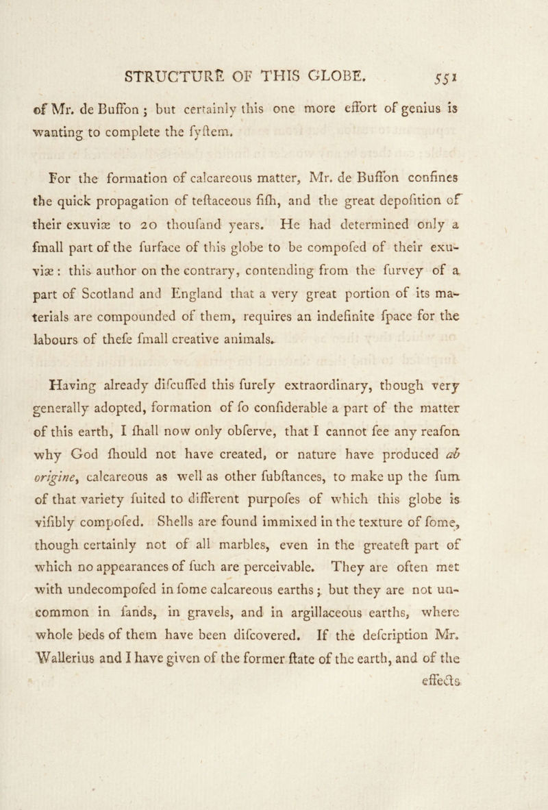 552 of Mr. de Buffon ; but certainly this one more effort of genius is wanting to complete the fyftem. For the fomiation of calcareous matter, Mr. de Buffon confines the quick propagation of teftaceous fifh, and the great depofition of « their exuviae to 20 thoufand years. He had determined only a fmall part of the furface of this globe to be compofed of their exu^ vise : this author on the contrary, contending from the furvey of a, part of Scotland and England that a very great portion of its ma- terials are compounded of them, requires an indefinite fpace for the labours of thefe finall creative animals.. Having already difcuffed this furely extraordinary, though very generally adopted, formation of fo confiderable a part of the matter of this earth, I fhall now only obferve, that I cannot fee any reafon why God fhould not have created, or nature have produced ah orlgine^ calcareous as well as other fubftances, to make up the fum of that variety fuited to different purpofes of which this globe is vifibly compofed. Shells are found immixed In the texture of fome, though certainly not of all marbles, even in the greateft part of which no appearances of fuch are perceivable. They are often met with undecompofed in fome calcareous earthsbut they are not un- common in farids, In gravels, and In argillaceous earths, where whole beds of them have been difeovered. If the defeription Mr. Wallerius and I have given of the former ftate of the earth, and of the effeda t