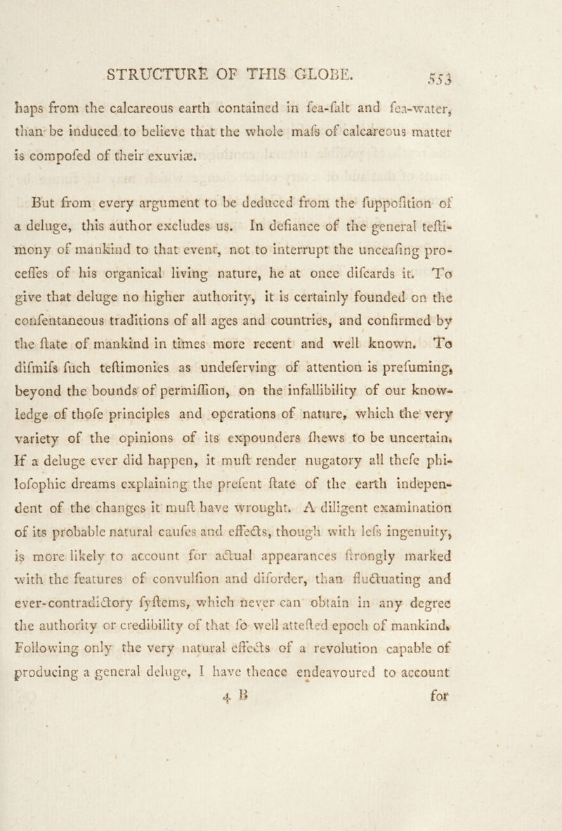 haps from the calcareous earth contained In fea«falt and fea-water, thambe induced to believe that the whole mafs of calcareous matter is corapofed of their exuviae. But from every argument to be deduced from the fuppofition of a deluge, this author excludes us. In defiance of the general tePd^ mony of mankind to that event, not to interrupt the unceafing pro- ceffes of his organical living nature, he at once difcards it. To give that deluge no higher authority, It is certainly founded on the confentaneous traditions of all ages and countries, and confirmed by the ftate of mankind in times more recent and well known. To dlfmifs fuch teftimonies as undeferving of attention is prefumlng^ beyond the bounds of permiffion, on the infallibility of our know- ledge of thofc principles and ^operations of nature, which the very variety of the opinions of its expounders (hews to be uncertain. If a deluge ever did happen, It muft render nugatory all thefe phi- lofophic dreams explaining the prefent ftate of the earth indepen- dent of the changes It muft have wrought. A diligent examination of its probable natural caufes and effeds, thoiigli with lefs ingenuity, is more likely to account for aTual appearances ftrongly marked with the features of convulfion and diforder, than flu(ftuatlng and ever-contradi£lory fyftcms, which never can obtain in any degree the authority or credibility of that fo well attefted epoch of mankind* Following only the very natural eft'e^ts of a revolution capable of producing a general deluge, I have thence endeavoured to account 4 B for