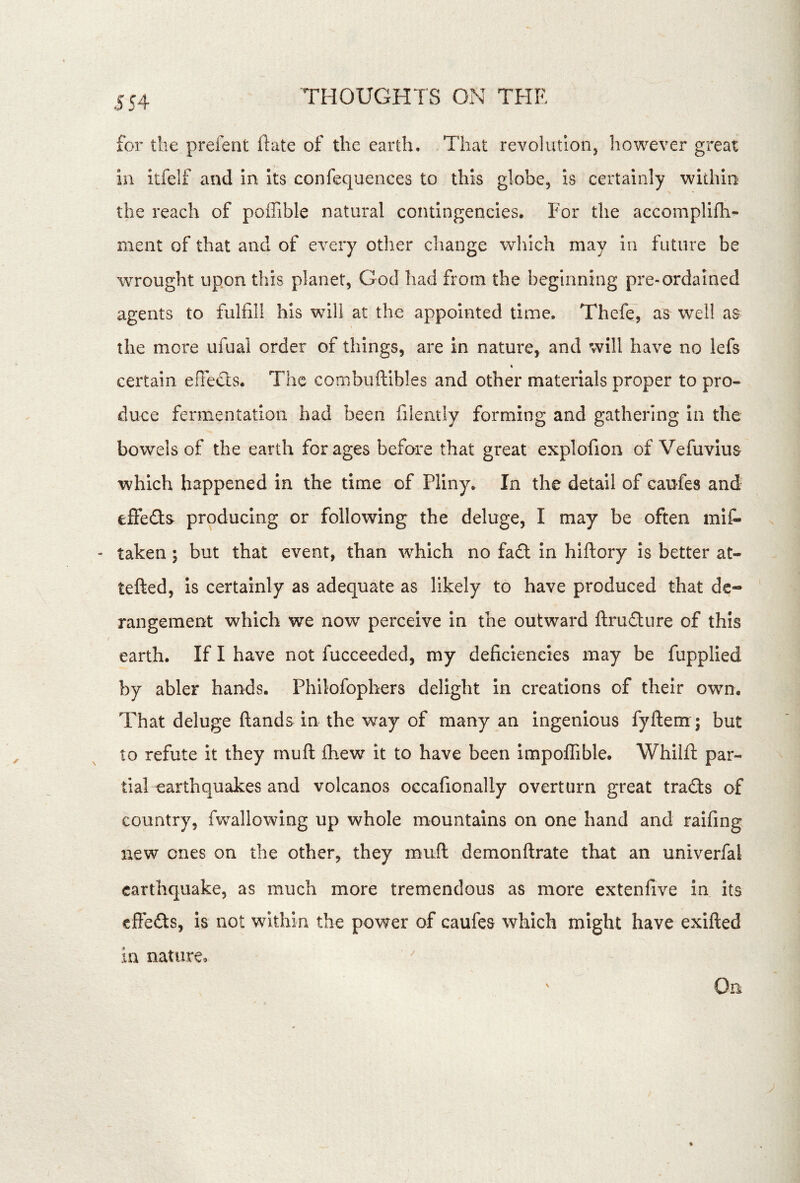 for the prefent ftate of the earth. That revolutionj however great in itfelf and In its confequences to this globe, is certainly within the reach of poffible natural contingencies. For the aecompllfh- ment of that and of every other change which may in future be wrought upon this planet, God had from the beginning pre-ordained agents to fulfill his will at the appointed time. Thefe, as well as the more ufual order of things, are in nature, and will have no lefs t certain efledts. The combuftibles and other materials proper to pro- duce fermentation had been filently forming and gathering in the bowels of the earth forages before that great explofion of Vefuvius which happened in the time of Pliny. In the detail of caufes and effeda producing or following the deluge, I may be often mis- taken ; but that event, than which no fad In hlftory is better at- tefted, is certainly as adequate as likely to have produced that dc- ‘ rangement which we now perceive in the outward ftrudure of this earth. If I have not fucceeded, my deficiencies may be fupplied by abler hands. Philofophers delight In creations of their own. That deluge (lands in the way of many an ingenious fyfteiir; but to refute it they rnuft (hew it to have been impo(rible. Whilfl: par- tial earthquakes and volcanos occafionally overturn great trads of country, fwallowing up whole mountains on one hand and raifing new ones on the other, they muft demonftrate that an univerfal earthquake, as much more tremendous as more extenfive in its efFeds, is not within the power of caufes which might have exifted in nature.