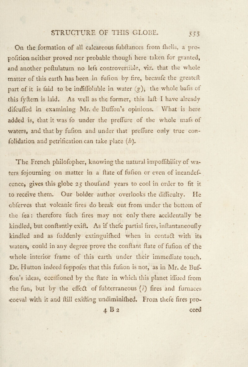On the formation of all calcareous fubftances from fliells, a pro- pofition neither proved nor probable though here taken for granted, and another poftulatum no lefs controvertible, viz. that the whole matter of this earth has been in fufion by fire, becaufe the greatcR part of it is faid to be indiflbluble in water (g), the whole bafis of this fyftem is laid. As well as the former, this lafl; I have already difcufled in examining Mr. de Bufion’s opinions. What Is here added is, that it was fo under the preflure of the whole mafs of waters, and that by fufion and under that prefTure only true con- folidation and petrification can take place (i?). The French philofopher, knowing the natural impoffibility of wa- ters fojourning on matter in a ftate of fufion or even of Incandef- cence, gives this globe 25 thoufiind years to cool in order to fit it to receive them. Our bolder author overlooks the difficulty. He obferves that volcanic fires do break out from under the bottom of the fea: therefore fuch fires may not only there accidentally be kindled, but conftantly exift. As if thefe partial fires, inftantaneoufly kindled and as fuddenly extlngulflied when in contadt with its waters, could In any degree prove the conftant ftate of fufion of the whole interior frame of this earth under their Immediate touch. Dr. Hutton indeed fuppofes that this fufion is not, as In Mr. de Buf- Ton’s ideas, occafioned by the ftate in wdiich this planet iffued from the fun, but by the effeft of fubterraneous (i) fires and furnaces fcoeval with it and ftill exiftlng undimlnifhed. From thefe fires pro- 4 B 2 ceed