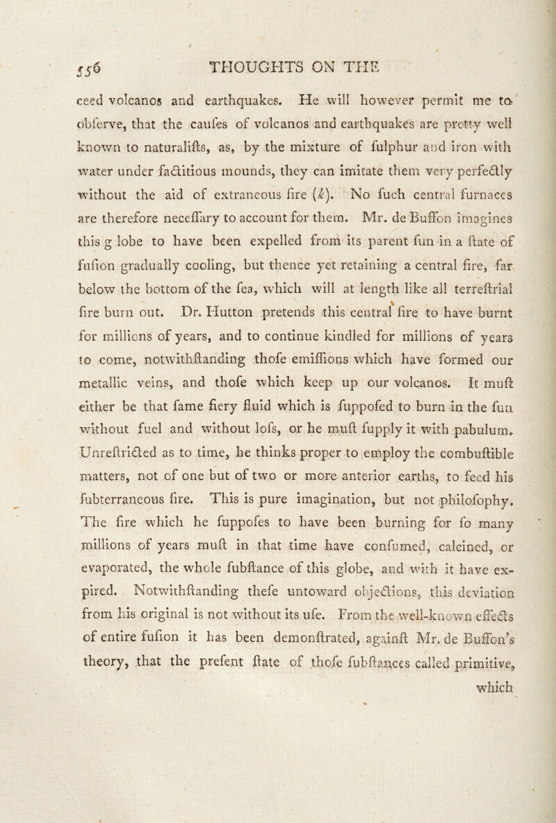 ceed volcanos and earthquakes. He will however permit me to obferve, that the caufes of volcanos raid earthquakes are pretty well known to naturalifts, as, by the mixture of fulphur and iron with water under faditious mounds, they can imitate them very perfedly without the aid of extraneous fire (^). No fuch central furnaces are therefore neceffary to account for them. Mr. de Buffon imagines this g lobe to have been expelled from Its parent fun in a ftate of ftifion gradually cooling, but thence yet retaining a central fire, far % below the bottom of the fea, wBich will at length like all terreftriai fire burn out. Dr, Hutton pretends this central fire to have burnt for millions of years, and to continue kindled for millions of years to come, notwithfiahding thofe emiffions which have formed our metallic veins, and thofe which keep up our volcanos. It muft either be that fame fiery fluid which is fuppofed to burn in the fun w^ithout fuel and without lofs, or he muft fupply it with pabulum.. Unreftrided as to time, he thinks proper to employ the combuftible matters, not of one but of two or more anterior earths, to feed his fubterraneous fire. This is pure imagination, but not philofophy. The fire which he fuppofes to have been burning for fo many millions of years muft in that time have confiimed, calcined, or evaporated, the whole fubftance of this globe, and wdih it have ex- pired. Notwiihftanding thefe untoward olyedions, this deviation from his original is not without its ufe. From the well-known eiFeds of entire fufion it has been demonftrated, againft Mr. de BulFon’s theory, .that the prefent ftate of thofe fubftanccs called primitive, which