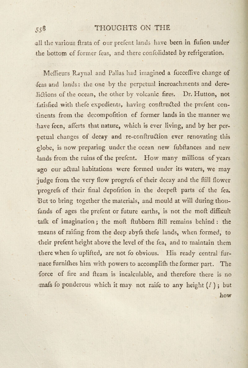 ^11 the various ftrata of our prefent lands have been in fufion under’ the bottom of former feas, and there confoiidated by refrigeration. Meffieurs Raynal and Pallas had imagined a fucceffive change of feas and lands: the one by the perpetual incroachments and dore- Jidions of the ocean, the other by volcanic fires. Dr. Hutton, not fatisfied with thefe expedients, having conflruded the prefent con- tinents from the decompofition of former lands in the manner w^e 'have feen, aflerts that nature, w^hich is ever living, and by her per- petual changes of decay and re-conftrudion ever renovating this •globe, is now preparing under the ocean new fubftances and new lands from the ruins of the prefent. How many millions of years ago our adual habitations were formed under its waters, we may judge from the very flow progrefs of their decay and the ftill flower progrefs of their final depofition in the deepefl; parts of the fea. i3ut to bring together the materials, and mould at will during thou- fands of ages the prefent or future earths, is not the moft difficult tafk of imagination; the mofl ftubborn ftill remains behind : the means of raifing from the deep abyfs thefe lands, when formed, to their prefent height above the level of the fea, and to maintain them ^there when fo uplifted, are not fo obvious. His ready central fur- nace furnifhes him with powers to accomplifh the former part. The force of fire and fleam is incalculable, and therefore there is no mafs fo ponderous which it may not raife to any height (/ ); but how
