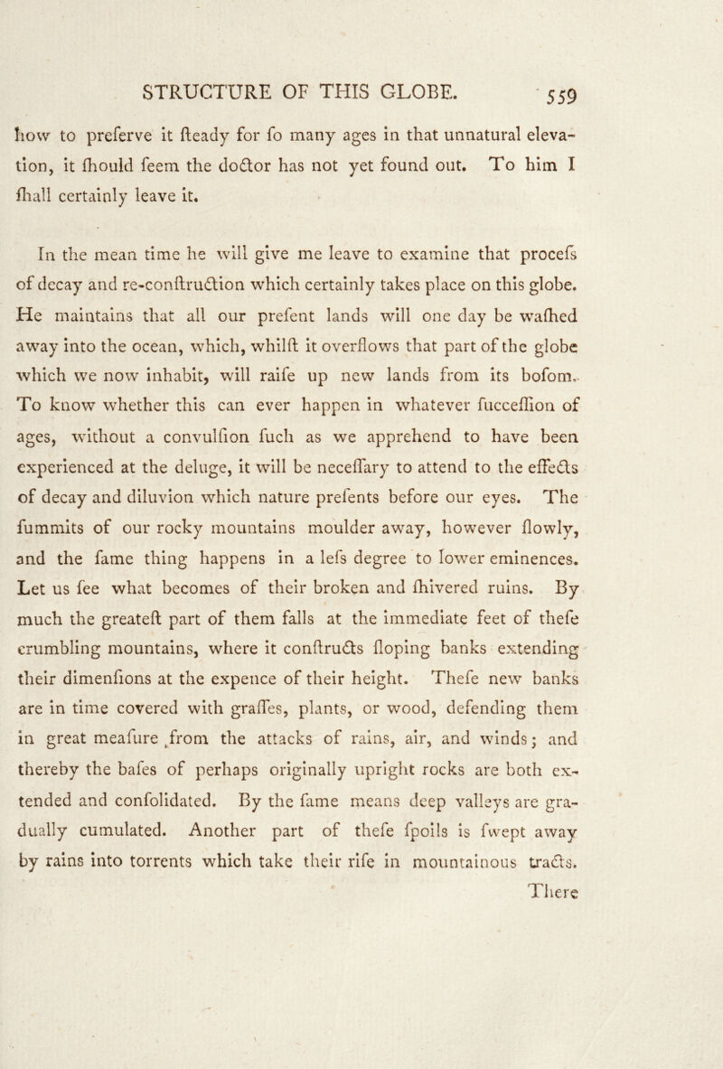 how to preferve It fteady for fo many ages in that unnatural eleva- tion, it fhould feem the dodtor has not yet found out. To him I fliall certainly leave it. In the mean time he will give me leave to examine that procefs of decay and re-conftrudllon which certainly takes place on this globe. He maintains that all our prefent lands will one day be wafhed away into the ocean, which, whilft it overflows that part of the globe which we now inhabit, will raife up new lands from its bofom,- To know whether this can ever happen in whatever fucceflion of ages, without a convulfion fuch as we apprehend to have been experienced at the deluge. It will be neceffary to attend to the elfedts of decay and diluvion which nature prefents before our eyes. The fummits of our rocky mountains moulder away, however flowly, and the fame thing happens in a lefs degree to lower eminences. Let us fee what becomes of their broken and fhivered ruins. By much the greateft part of them falls at the Immediate feet of thefe crumbling mountains, where it conftrudts floping banks ■ extending their dimenfions at the expence of their height. Thefe new banks are in time covered with graffes, plants, or wood, defending them in great meafure /rom the attacks of rains, air, and winds; and thereby the bafes of perhaps originally upright rocks are both ex- tended and confolidated. By the fame means deep valleys are gra- dually cumulated. Another part of thefe fpoils is fwept away by rains into torrents which take their rife in mountainous Lraefts. There