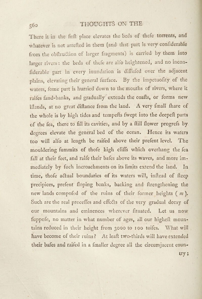 There it in the firft place elevates the beds of thefe torrentSj and whatever is not arrefied in tlieni (and tli?4t part is very coniideiable from the obftmaioii of larger fragments) is carried by them into larger rivers: the beds of theie are alio heigliteiiedj and no incon- fiderable part in every inundation is difFufed over the adjacent plainSj elevating their general mrface. By the impetuority of the waters, fome part is hurried down to the mouths of rivers, where it raifes fand-banks, and gradually extends the coafts, or forms new illands, at no great diftance from the land. A very fmall fhare of the whole is by high tides and tempefts fwept into the deepeft parts of the fea, there to fill its cavities, and by a ftill flower progrefs by degrees elevate the general bed of the ocean. Hence its waters too wull alfo at length be raifed above their prefent level. The mouldering fummits of thofe high cliffs which overhang the fea fall at their feet, and ralfe their bafes above its waves, and more im- mediately by fuch incroachments on its limits extend the land. In time, thofe adtual boundaries of its waters will, inflead of fleep precipices, prefent floping banks, backing and ftrengthening the new lands compofed of the ruins of their former heights ( m ). Such are the real prccefles and effefls of the very gradual decay of our mountains and eminences wherever fituated. Let us now I fuppofe, no matter in what number of ages, all our highefi; moun- I tains reduced in their height from 3000 to 100 toifes. What will have become of their ruins ? At leafl: tWo»thirds w'ill have extended their bafes and raifed In a fmaller degree all the circuinjacent coun- try;