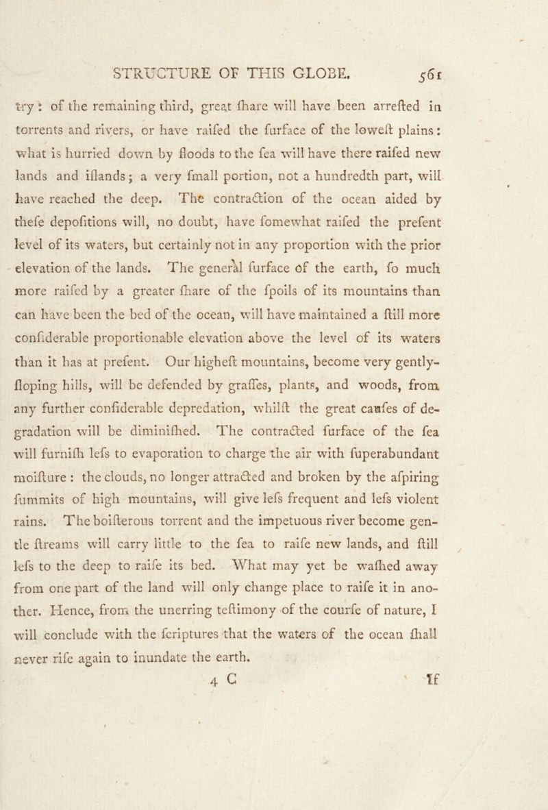try : of the remaining third, great fhare will have been arrefted in torrents and rivers, or have ralfed the furface of the lowed: plains: what is hurried down by floods to the fea will have there raifed new lands and iflands; a very fmall portion, not a hundredth part, will have reached the deep. The contraction of the ocean aided by thefe depofitlons will, no doubt, have fomewhat raifed the prefent level of its waters, but certainly not in any proportion with the prior elevation of the lands. The general furface of the earth, fo much more raifed by a greater fhare of the fpolls of its mountains than can have been the bed of the ocean, will have maintained a ftill more confiderable proportionable elevation above the level of Its w^aters than it has at prefent. Our higheft mountains, become very gently- floplng hills, will be defended by graflbs, plants, and woods, from, any further confiderable depredation, whilft; the great caufes of de- gradation will be diminifhed. The contraCled furface of the fea \vill furniflr lefs to evaporation to charge the air with fuperabundant moifture : the clouds, no longer attraded and broken by the afpiring fummits of high mountains, will give lefs frequent and lefs violent rains. The bolfterons torrent and the impetuous river become gen- tle ftreams will carry little to the fea to ralfe new lands, and ftill lefs to the deep to raife its bed. What may yet be waflied away from one part of the land will only change place to raife It in ano- ther. Hence, from the unerring teftimony of the courfe of nature, I will conclude with the feriptures that the waters of the ocean fliall never rife again to inundate the earth. 4 C ff