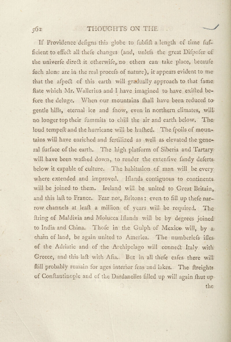 If Providence defigns this gioBe to rabfifl; a length of time fuf-’ ficient to efFedl all tliefe changes (and, unlefs the great Dlfpofer of th-e univerfe diredt it otlieinvlfe^,.no others cam take place^ becaufe fuch alone are in the real procefs of nature), it appears evident to me that the afpedl of this earth will gratlually approach to that fame ftate which Mr. Wallerius and* I have imagined to have exifted be- fore the deluge,. When our mountains lhall have been reduced to- gentle hills, eternal ice and faowg even in northern climates, wilK no longer top their fammits to chill the air and earth below. The loud tempeft and the hurricane will be hiiihed. The fpoils of mqun^ tains will have enriched and fertilized as well as elevated the'gene^- ral furface of the earth,. The high platform of Siberia and Tartary will have been waihed down, to render the extenfive fandy deferts. below it capable of culture,- The habitation: of man will be every where extended and improved, iflaads cootiguoirs to continents-.' will, be joined to them. Ireland will be united' to Great Britain^., .and this lad to France, Fear not, Britons: even to fill up thefe nar- row channels- at kaft a million' of years will be required. The. ftring of Maldivia and Molucca Iflaads w^il! be by degrees joined' to India and China. Thofe in the Gulph of Mexico will, by at chain of land, be again united to America,. The numberlefs ifles- of the Adriatic and of the Archinelago will ccnnefl:' Italy with Greece, and this lafl with Afia., But in all thefe cafes there will ftill probably remain for ages interior feas and lakes. The ftreights of Conftantinople and of the Dardanelles filled up will again fliut up- the