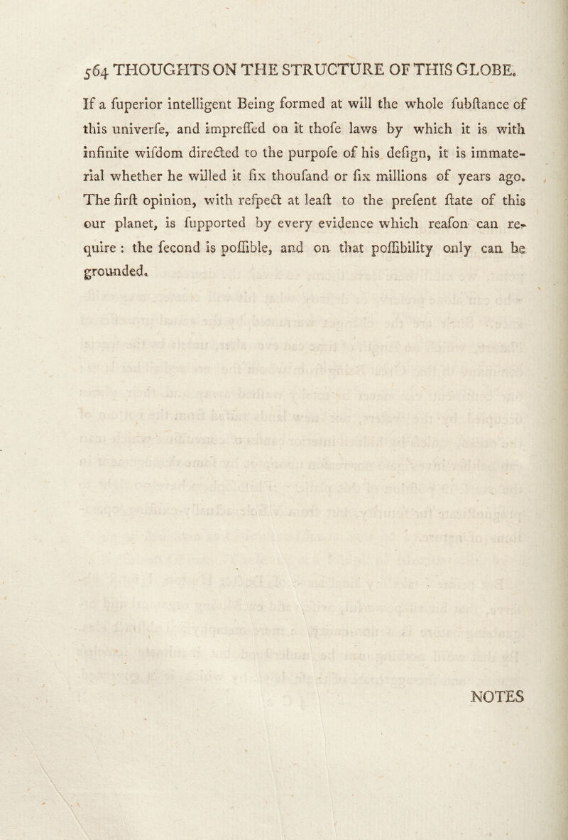 If a fuperlor intelligent Being formed at will the whole fubftance of this univerfe, and impreffed on it thofe laws by which it is with infinite wifdom direflied to the purpofe of his defign, it is immate- rial whether he willed k fix thoufand or fix millions of years ago. The firft opinion, with refped at leaft to the prefent Rate of this our planet, is fupported by every evidence which reafon'can re- quire : the fecond is poffible, and on that poffibility only can he grounded.. ^ NOTES