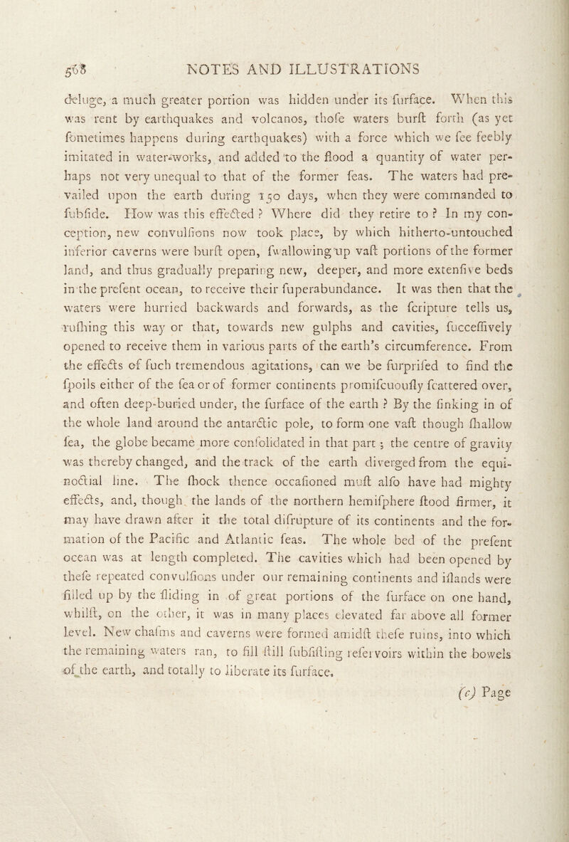 d’C'Iuge, a iiiach greater portion was hidden under its furface. When this was rent by earthquakes and volcanos, thofe waters burft forth (as yet fometimes happens during earthquakes) with a force wTdch we fee feebly imitated in water^works, and added to the flood a quantity of water per- haps not very unequal to that of the former feas. The waters had pre- vailed upon the earth during 150 days, w^hen they w'ere commanded to, fiibfide. How was this effedled ? Where did they retire to ? In my con- ception, new convulfons now took place, by which hitherto-untouched inferior caverns were burfi: open, fv^allowing up vaft portions of the former land, and thus gradually preparing new, deeper, and more extenfive beds in the prefent ocean, to receive their fupcrabundance. It was then that the waters w^ere hurried backwards and forwards, as the feripture tells us^ t’ufiling this w'ay or that, towards new gulphs and cavities, fuccefiively opened to receive them in various parts of the earth’s circumference. From the effeds of fuch tremendous agitations, can w^e be furprifed to find the fpoils either of the feaorof former continents promifcuoully fcattered over, and often deepTuried under, the furface of the earth ? By the finking in of the whole land around the antardic pole, to form one vafl though fliallow fea, the globe became more confolidated in that part , the centre of gravity was thereby changed, and the track of the earth diverged from the equi- nodial line. The fliock thence occafioned mufl alfo have had mighty effeds, and, though^ the lands of the northern hemifphere flood firmer, it may have drawn after it tl^e total difrupture of its continents and the for- mation of the Pacific and Atlantic feas. The whole bed of the prefent ocean was at length completed. The cavities which had been opened by thefe repeated convuifions under our remaining continents and ifiands were filled up by the fliding in of great portions of the furface on one hand, whilil, on the other, it was in many places elevated far above all former level. New chaims and caverns were formed amidft thefe ruins, into which the remaining waters ran, to fill fiiil fubfifling leiet voirs within the bowels ofjhe earth, and totally to liberate its furface. (c) Page