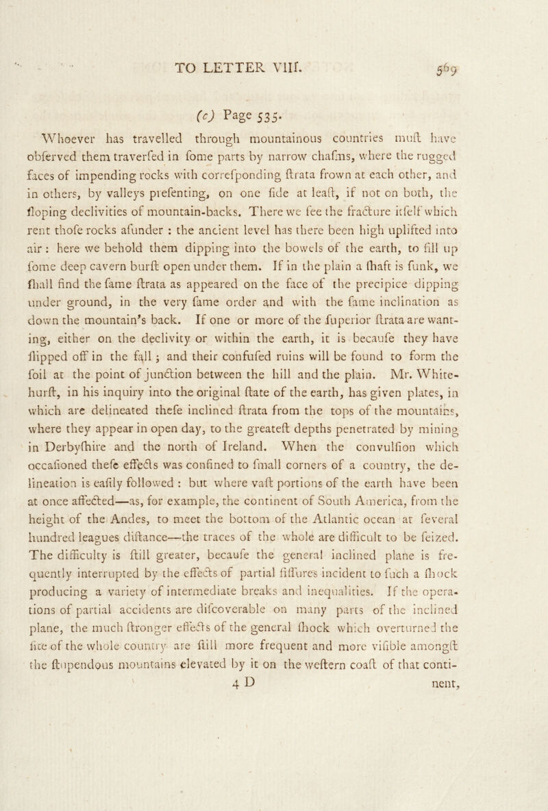 / TO LETTER Vilf. (c) Page 535. Whoever has travelled through mountainous countries mufl have obferved them traverfed in fome parts by narrow chafiiis, where the rugged faces of impending rocks with correfponding ftrata frown at each other, and in others, by valleys piefenting, on one fide at lead, if not on both, the floping declivities of mountain-backs. There we fee the fraclure itfelf which rent thofe rocks afunder : the ancient level has there been high uplifted into air : here we behold them dipping into the bowels of the earth, to nil up fome deep cavern burfl; open under them. If in the plain a (haft is funk, we fhall find the fame ftrata as appeared on the face ot the precipice dipping under ground, in the very fame order and with the fame inclination as clown the mountain’s back. If one or more of the fupeiior ftrata are want- ing, either on the declivity or within the earth, it is becaufe they have flipped off in the fall ; and their confufed ruins will be found to form the foil at the point of junefion between the hill and the plain. Mr. White- hurft, in his inquiry into the original ftate of the earth, has given plates, in which arc delineated thefe inclined ftrata from the tops of the mountains, where they appear in open day, to the greateft depths penetrated by mining in Derbyfhire and the north of Ireland. When the convulfion which occahoned thefe effefts was confined to fmall corners of a country, the de- lineation is eafily followed : but where vaft portions of the earth have been at once affetfted—as, for example, the continent of South America, from the height of the Andes, to meet the bottom of the Atlantic ocean at feveral hundred leagues dlftance—the traces of the whole are dilficult to be feized. The difficulty is ftill greater, becaufe the general inclined plane is fre- c]ucntly interrupted by the effecls of partial fiffures incident to fuch a Hiock producing a variety of intermediate breaks and inequalities. If the opera- tions of partial accidents are difcoverable on many parts of the inclined plane, the much ftronger effefts of the general fliock which overturne J the lite of the whole country are ftill more frequent and more vifible amongft the ftnpendous mountains elevated by it on the weftern coaft of that conti- 4 D nent. \