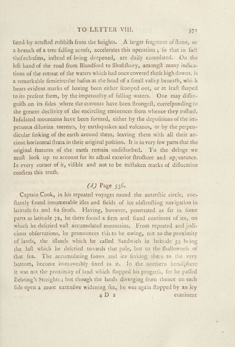 57* fated by arrelted nibbidi from the heights. A larger fragment of (lone, or a branch of a tree falling acrofs, accelerates this operation ; to that in fait \ thefccharms, inftead of being deepened, are daily cumulated. On the kft hand of the road from Blandford to Shaftfbury, amongft many indica- tions of the retreat of the waters which had once covered thofe high downs, is a remarkable femicircular bafon at the head of a fmall valley beneath, whif h bears evident marks of having been either fcooped out, or at lead fnaped to its prefent form, by the impetuofuy of falling waters. One may diflin- guifh on its Tides where the currents have been llrongefl:, correfponding to the greater declivity of the encircling eminences from whence they ruQied. Jnfulated mountains have been formed, either by the depoTitions of the im- petuous diluvian torrents, by earthquakes and volcanos, or by the perpen- dicular finking of the earth around them, leaving them with all their an- cient horizontal ftrata in their original pofition. It is in very few parts that the original features of the earth remain undifturbed. To the deluge we mud look up to account for its adlual exterior drudlure and appearance. In every corner of it, vifible and not to be midaken marks of didocation confirm this truth. (dj Page 536. Captain Cook, in his repeated voyages round the antarctic circle, con- dantly found innumerable ides and fields of ice obdrucding navigation in latitude 61 and 62 fouth, Flaving, however, penetrated as far in Tome parts as latitude 72, he there found a firm and fixed continent of ice, on which he defcried vad accumulated mountains. From repeated and judi- cious obfervations, he pronounces this to be owing, not to the proximity of lands, the idancls which he called Sandwich in laiitude 59 being the lad which he delcried towards that pole, but to the diallownefs of that fea. The accumulating fnows and ice linking there to the very bottom, become immoveably dxed to it. In the northern hemlfphcre it was not the proximity of land which dopped his progrefs, for he paded Behring’s Streights ; but though the lands diverging from thence on each fide open a more extenfive widening fea, he was again dopped by an Icy