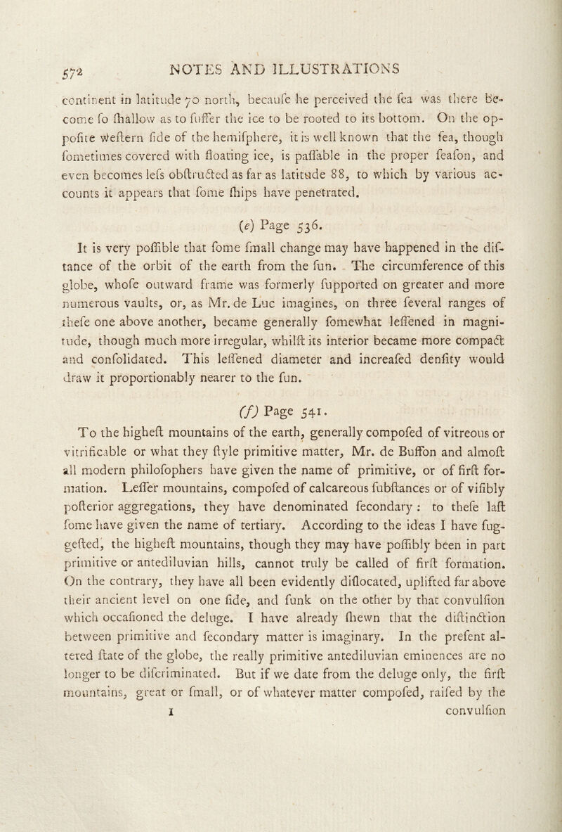 57'^ continent in latitude 70 north, becaufe he perceived the fea was there be- come fo diallow as to fuffer the ice to be rooted to its bottom. On the op- pofite Weftern fide of the hemifphere, it is well known that tlie fea, though fomecimes covered with floating icc, is paflable in the proper feafon, and even becomes lefs obflrufled as far as latitude 88, to which by various ac- counts it appears that fonie fliips have penetrated. (e) Page 536. It is very pofllble that fome fmall change may have happened in the dif- tance of the orbit of the earth from the fun. The circumference of this globe, whofe outward frame was formerly fupported on greater and more numerous vaults, or, as Mr. de Luc imagines, on three feveral ranges of iliefe one above another, became generally fomewhat leflened in magni- tude, though much more irregular, whilfl: its interior became more compaft and confolidated. This leifened diameter and increafed denflty would draw it proportionably nearer to the fun. CfJ Page 541 • To the highefl: mountains of the earth, generally compofed of vitreous or vitriflcable or what they flyle primitive matter, Mr. de Buflbn and almofl: all modern phiiofophers have given the name of primitive, or of firft for- mation. LeflTer mountains, compofed of calcareous fubftances or of viflbly poflerior aggregations, they have denominated fecondary : to thefe lafl: fome have given the name of tertiar^n According to the ideas I have fug- geftedi the highefh mountains, though they may have poflibly been in part primitive or antediluvian hills, cannot truly be called of firfl: formation. On the contrary, they have all been evidently diflocated, uplifted far above their ancient level on one fide, and funk on the other by that convulfion which occafioned the deluge. I have already fliewn that the diftindfion between primitive and fecondary matter is imaginary. In the prefent al- tered ftate of the globe, the really primitive antediluvian eminences are no longer to be difcriminated. But if we date from the deluge only, the firfl: mountains, great or fmall, or of whatever matter compofed, raifed by the I convulfion