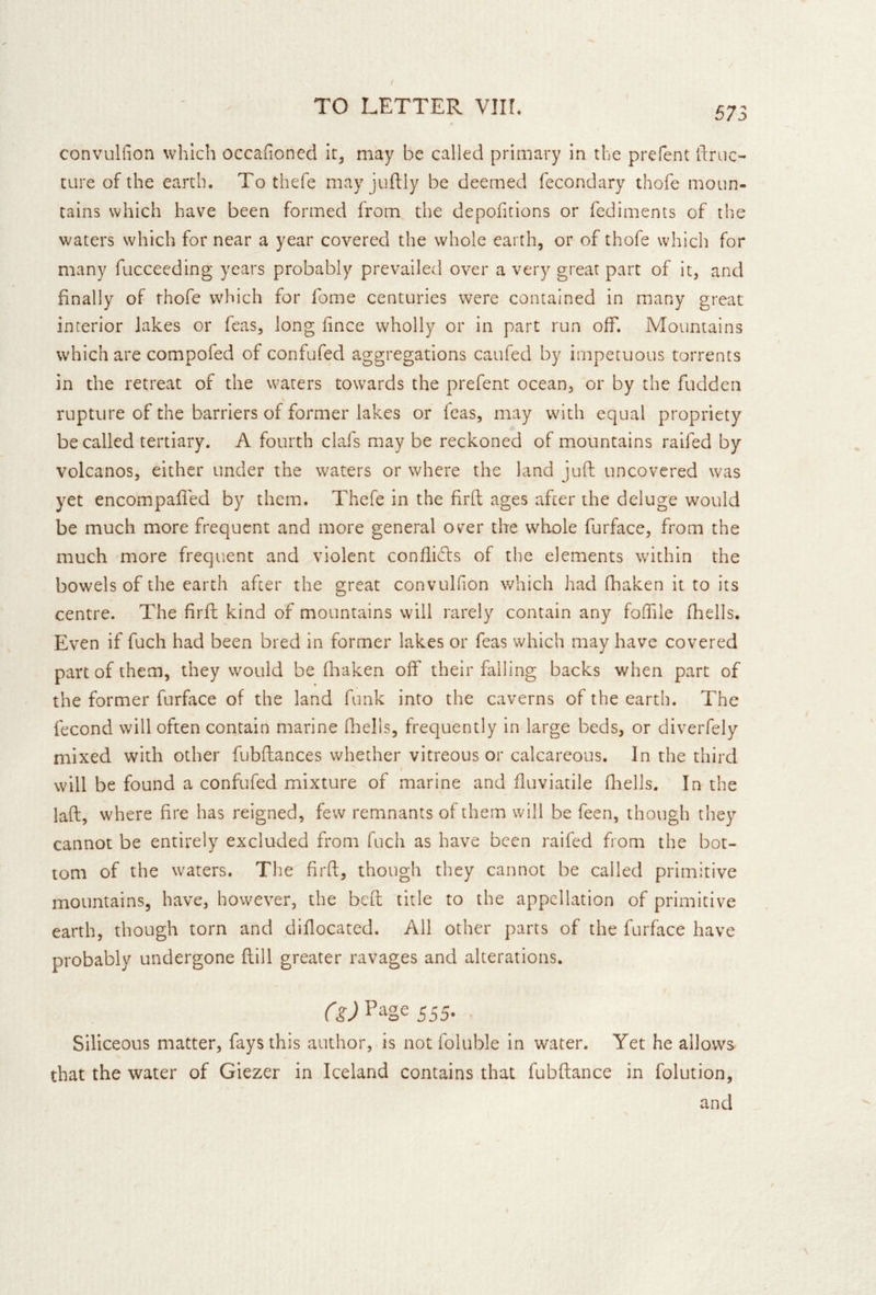 convuliion which occahoned ir^ may be called primary in the prefent ftruc- ture of the earth. To thefe may juftly be deemed fecondary thofe moun- tains which have been formed from the depofitions or fediments of the waters which for near a year covered the whole earth, or of thofe which for many fuccecding years probably prevailed over a very great part of it, and finally of thofe which for fome centuries were contained in many great interior lakes or feas, long fince wholly or in part run off. Mountains which are compofed of confufed aggregations caufed by impetuous torrents in the retreat of the waters towards the prefent ocean, or by the fudden rupture of the barriers of former lakes or feas, may whth equal propriety be called tertiary. A fourth clafs may be reckoned of mountains raifed by volcanos, either under the waters or where the land juft uncovered was yet encompafled by them. Thefe in the firft ages after the deluge would be much more frequent and more general over the whole furface, from the much more frequent and violent conflicts of the elements within the bowels of the earth after the great convulfion which had fhaken it to its centre. The firft kind of mountains will rarely contain any foflile fhells. Even if fuch had been bred in former lakes or feas which may have covered part of them, they would be fliaken off their falling backs when part of the former furface of the land funk into the caverns of the earth. The fecond will often contain marine fliells, frequently in large beds, or diverfely mixed with other fubftances whether vitreous or calcareous. In the third will be found a confufed mixture of marine and fluviatile fliells. In the laft, where fire has reigned, few remnants of them will be feen, though they cannot be entirely excluded from fuch as have been raifed from the bot- tom of the waters. The firft, though they cannot be called primitive mountains, have, however, the bcft title to the appellation of primitive earth, though torn and diflocated. All other parts of the furface have probably undergone ftill greater ravages and alterations. Page 555. , Siliceous matter, fays this author, is not foluble in water. Yet he allows that the water of Giezer in Iceland contains that fubftance in folution, and