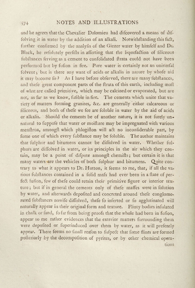 and he agrees that the Chevalier Dolomieu had difcovered a means of dil- folving it in water by the addition of an alkali. Notwithflanding this facV^ farther confirmed by the analyfis of the Giezer water by himfelf and Dr. Black, he refolutely peiTifts in afferting that the liqnefadlion of filiceous fubflances ferving as a cement to confolidated flrata could not have been performed but by fufion in fire. Pure water is certainly not an univerfai folvent; but is there any want of acids or alkalis in nature by whofe aid it may become fo ? As I have before obferved, there are many fubflances, and thefe great component parts of the fhrata of this earth, including mofl of what are called primitive, which may be calcined or evaporated, but are not, as far as we know, fufible in fire. The cements which unite that va- riety of matters forming granites, &c. are generally either calcareous or filiceous, and both of thefe we fee are foluble in water by the aid of acids or alkalis. Should the cements be of another nature, it is not furely un- natural to fuppofe that water or moifture may be impregnated with various menftrua, amongft which phlogifton will a6l no inconfiderable part, by fome one of which every fubftance may be foluble. The author maintains that fulphur and bitumens cannot be diffolved in water. Whether ful- phurs are diffolved in water, or its principles in the air which they con- tain, may be a point of difpute amongft chemifts; but certain it is that many waters are the vehicles of both fulphur and bitumens. Quite con- trary to what it appears to Dr. Hutton, it feems to me, that, if all the va- rious fubflances contained in a folid mafs had ever been in a ftate of per- fect fufion, few of thefe could retain their primitive figure or interior tex- ture ; but if in general the cements only of thefe maffes were in folution by water, and afterwards depofited and concreted around thefe conglome- rated fubftances nowife diffolved, thefe fo inferted or fo agglutinated will naturally appear in their original form and texture. Flinty bodies infulated in chalk or fand, fofar from being proofs that the whole had been in fufion, appear to me rather evidences that the exterior miatters furrounding them were depofited or fuperinduced over them by water, as it will prefently appear. There feems no final 1 reafon to fufpedl that fome flints are formed pofteriorly by the decompofition of pyrites, or by other chemical opera- tions