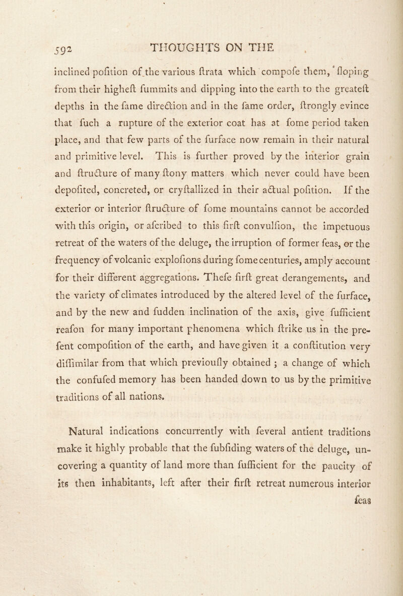 inclined pofition of_the various flrata which compofe then), * floping from their higheft fummits and dipping into the earth to the greateft depths in the fame direflion and in the fame order, ftrongly evince that fuch a rupture of the exterior coat has at fome period taken place, and that few parts of the furface now remain in their natural and primitive level. This is further proved by the interior grain and ftrudure of many ftony matters which never could have been depofited, concreted, or cryftallized in their aGual pofition. If the exterior or interior flrudlure of fome mountains cannot be accorded with this origin, or aferibed to this firft convulfion, the impetuous retreat of the waters of the deluge, the Irruption of former feas, or the frequency of volcanic explofions during fome centuries, amply account for their different aggregations. Thefe firft great derangements, and the variety of climates introduced by the altered level of the furface, and by the new and fudden inclination of the axis, give fufficient reafon for many important phenomena which ftrike us In the pre- fent compofitlon of the earth, and have given it a conftitutlon very diffimilar from that which previoufly obtained ; a change of which the confufed memory has been handed down to us by the primitive * traditions of all nations. Natural Indications concurrently wdth feveral antlent traditions make it highly probable that the fubfiding waters of the deluge, un- covering a quantity of land more than fuffiqient for the paucity of its then inhabitants, left after their firft retreat numerous interior ieas