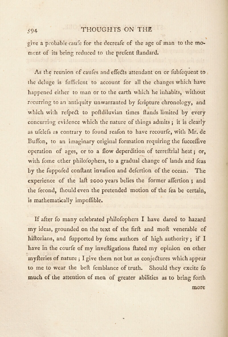 give a probable caufe for the decreafe of the age of man to the mo- ment of Its being reduced to the prefent ftandard* As the reunion of caufes and effeds attendant on or fubfequent to the deluge is fufficlent to account for all the changes which have happened either to man or to the earth which he inhabits,- without recurring to an antiquity unwarranted by fcripture chronology, and which with refpedl to pofldiluvian times hands limited by every concurring evidence which the nature of things admits; it is clearly as ufelefs as contrary to found reafon to have recourfe, v^ith Mr. de Buffon, to an imaginary original formation requiring the fucceffive operation of ages, or to a flow deperdition of terreftrial heat; or, with fome other phllofophers, to a gradual change of lands and feas by the fuppofed conftant invafion and defertion of the ocean. The experience of the lafl: 2000 years belies the former aflertion ; and the fecond, fhoiild even the pretended motion of the fea be certain, is mathematically impoflfible. If after fo many celebrated phllofophers I have dared to hazard my ideas, grounded on the text of the firfl: and moft venerable of hiftorians, and fupported by fome authors of high authority; if I have in the courfe of my Inveftigations ftated my opinion on other myfteries of nature ; I give them not but as conjectures which appear to me to wear the beft; femblance of truth. Should they excite fo much of the attention of men of greater abilities as to bring forth more