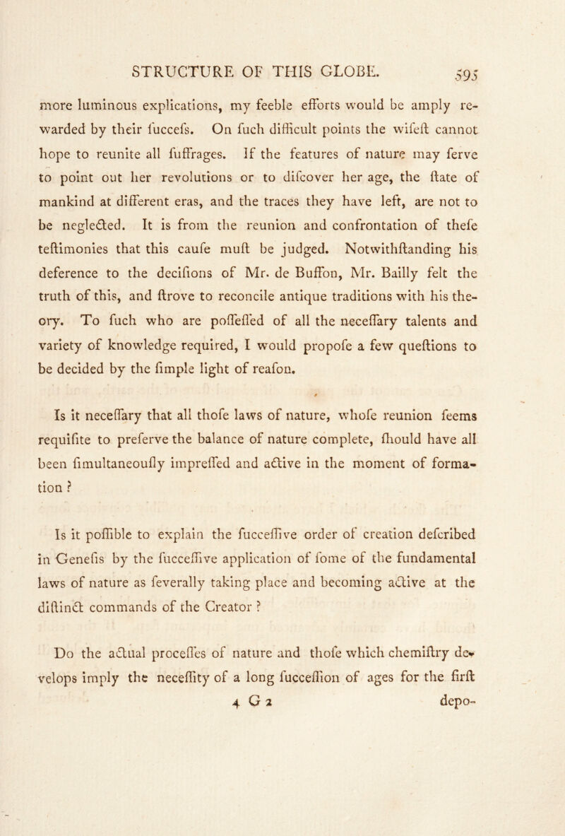 more luminous explications, my feeble efforts would be amply re- warded by their fuccefs. On fuch difficult points the wifeft cannot hope to reunite all fuffrages. If the features of nature may ferve to point out her revolutions or to difcover her age, the ftate of mankind at different eras, and the traces they have left, are not to be ncgle£led. It is from the reunion and confrontation of thefe teftimonies that this caufe mufl be judged. Notwithftanding his deference to the decifions of Mr. de Buffon, Mr. Bailly felt the truth of this, and ftrove to reconcile antique traditions with his the- ory. To fuch who are poffefled of all the neceffary talents and variety of knowledge required, I would propofe a few queftions to be decided by the fimple light of reafon. / Is it neceffary that all thofe laws of nature, whofe reunion feems requifite to preferve the balance of nature complete, fliould have all been fimultaneoufly impreffed and a£live in the moment of forma- tion ? Is it poffible to explain the fucceffive order of creation defcribed in Genefis by the fucceffive application of fome of the fundamental laws of nature as feverally taking place and becoming active at the diftindt commands of the Creator ? Do the adlual procefl’es of nature and thofe which chemiftry de*r velops imply the neceffity of a long fucceffion of ages for the firft 4 G 2 depo-