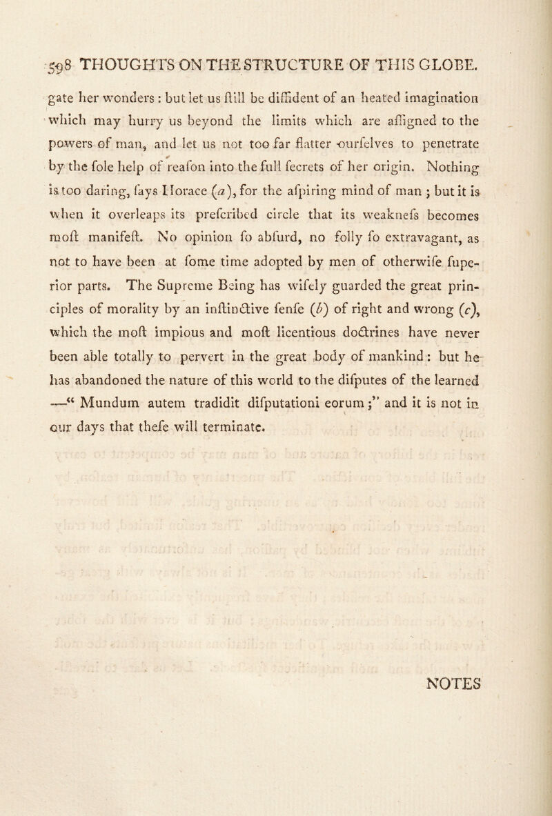 co8 THOUGHTS ON THE STRUCTURE OF THIS GLOBE. gate her wonders: but let us flill be diffident of an heated imagination I ^ which may hurry us beyond the limits which are afiigned to the powers of man, and let us not too far flatter-ourfelves to penetrate y by the foie help of reafon into the full fecrets of her origin. Nothing iatoo daring, faysHorace for the afpiring mind of man ; but It is when it overleaps Its prefcribed circle that its weaknefs becomes moft manifefl:. No opinion fo abfurd, no folly fo extravagant, as not to have been at fome time adopted by men of otherwdfe fupe- rlor parts. The Supreme Being has wifely guarded the great prin« ciples of morality by an inflinftive fenfe of right and wrong (r), which the moft impious and moft licentious dodfrines have never been able totally to pervert in the great body of mankind : but he- has abandoned the nature of this wmrld to the difputes of the learned Mundum autem tradidit difputationi eorum;’' and it is not in our days that thefe will terminate. NOTES