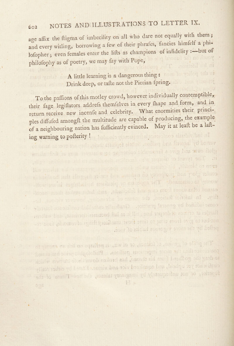 aae affix tte ftigma of imbecility on all who dare not equally with them; and every widing, borrowing a few of their phrafes, fancies himfclf a phi- lofopher; even females enter the lifts as champions of infidelity but of philofophy as of poetry, we may fay with Pope, A little learning is a dangerous thing : Drink deep, or tafte not the Pierian fpring. To the paflions of this motley crowd, however individually contemptible, their fage legiflators addrefs themfelves in every fhape and form, and in receive' new incenfe and celebrity. What enormities their princi- ples diffufed amongft the multitude are capable of producing, the examp e of a neighbouring nation has fufficiently evinced. May it at leaft be a laft- ing warning to pofterity 1 • I 4 i-