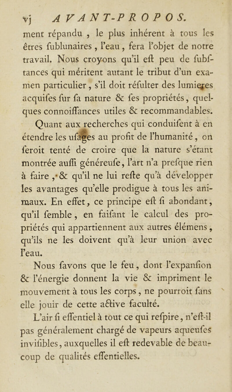 ment répandu , le plus inhérent à tous les êtres fublunaires , l’eau, fera l’objet de notre travail. Nous croyons qu’il eft peu de fubf- tances qui méritent autant le tribut d’un exa- men particulier, s’il doit réfulter des lumi^es acquifes fur fa nature & fes propriétés, quel- ques connoiflances utiles & recommandables. Quant aux recherches qui conduifent à en étendre les ufa|es au profit de l’humanité , on feroit tenté de croire que la nature s’étant montrée auffi généreufe, l’art n’a prefque rien à faire ,•& qu’il ne lui refte qua développer les avantages quelle prodigue à tous les ani- maux. En effet, ce principe efl: fi abondant, qu’il femble , en faifant le calcul des pro- priétés qui appartiennent aux autres élémens, qu’ils ne les doivent qu’à leur union avec l’eau. Nous favons que le feu, dont l’expanfion & l’énergie donnent la vie & impriment le m.ouvement à tous les corps, ne pourroit fans elle jouir de cette aéfive faculté. L’air fi effentiel à tout ce qui refpire, n’efl-il pas généralement chargé de vapeurs aqueufes invifibles, auxquelles il efl: redevable de beau- coup de qualités effentielles.