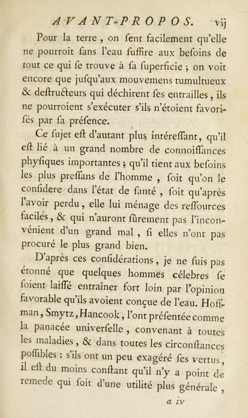 Pour la terre, on feiit facilement qu’elle ne pourroit fans l’eau fùffire aux befoins de tout ce qui fe trouve à fa fuperficie ; on voit encore que jufqu’aux mouvemens tumultueux & deftruéteurs qui déchirent fes entrailles, ils ne pourroient s’exécuter s’ils n’étoient favori- fés par fa préfence. Ce fujet eft d’autant plus intérelTant, qu’il eft lie a un grand nombre de connoilîances phyfiques importantes ; qu’il tient aux befoins les plus prellans de 1 homme , foit qu’on le confidere dans 1 état de faute , foit qu’après 1 avoir perdu, elle lui ménage des relTources faciles, & qui n auront furement pas l’incon- venient d un grand mal , fi elles n’ont pas procuré le plus grand bien. D apres ces confîderations, je ne fuis pas étonné que quelques hommes célébrés fe foient laifTé entraîner fort loin par l’opinion favorable qu’ils avoient conçue de l’eau. Hoff- man , Smytz,Hancook, l’ont préfentée comme la panacée univerfelle , convenant à toutes les maladies, & dans toutes les circonftanccs poffibles : s’ils'ont un peu exagéré fes vertus, il eft du moins confiant qu’il n’y a point de remede qui foit d’une utilité plus générale ,