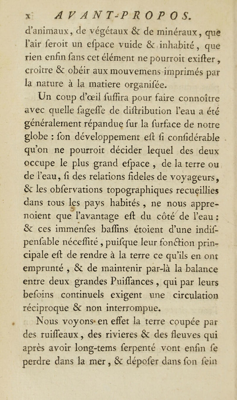 d’animaux, de végétaux & de minéraux, que l’air feroit un efpace vuide &.inhabité, que rien enfin fans cet élément ne pourroit exifter, croître & obéir aux mouvemens imprimés par la nature à la matière organifée. Un coup d’œil fuffira pour faire connoître avec quelle fagelTe de diflribution l’eau a été généralement répandue fur la furface de notre globe : fon développement efi; fi confidérable . qu’on ne pourroit décider lequel des deux occupe le plus grand efpace , de la terre ou de l’eau, fi des relations fideles de voyageurs, & les obfervations topographiques recueillies dans tous les pays habités , ne nous appre- noient que l’avantage efi; du côté de l’eau : & ces immenfes baffins étoient d’une indif- penfable néceffité , puifque leur fonftion prin- cipale eft de rendre à la terre ce qu’ils en ont emprunté , Sl de maintenir par-là la balance entre deux grandes Puiffances , qui par leurs befoins continuels exigent une circulation réciproque & non interrompue. Nous voyons* en effet la terre coupée par des ruiffeaux, des rivières & des fleuves qui après avoir long-tems ferpenté vont enfin fe perdre dans la mer, & dépofier dans fon feiii