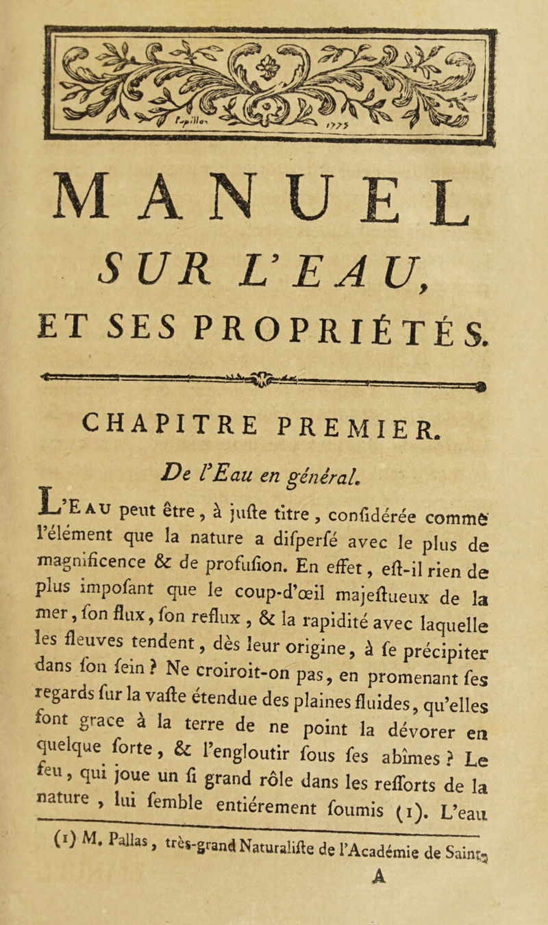 SUR UEA U, ET SES PROPRIÉTÉS. I J CHAPITRE PREMIER. De l'Eau en général. L E AU peut etre, à jufte titre , confidérée commô’ 1 élément que la nature a difperfé avec le plus de magnificence & de profufion. En effet, eft-il rien de plus impofant que le coup-d’œil majeftaeux de la mer, fon flux, fon reflux, & la rapidité avec laquelle les fleuves tendent, dès leur origine, à fe précipiter dans fon fein ? Ne croiroit-on pas, en promenant fes regards fur la vafte étendue des plaines fluides, qu’elles font grâce à la terre de ne point la dévorer en quelque forte, & l’engloutir fous fes abîmes ? Le eu, qui joue un fi grand rôle dans les reflbrts de la nature , lui femble entièrement fournis (i). L’eau (0 M. Pallas, très-grand Naturaiifte de l’Académie de Saint, A