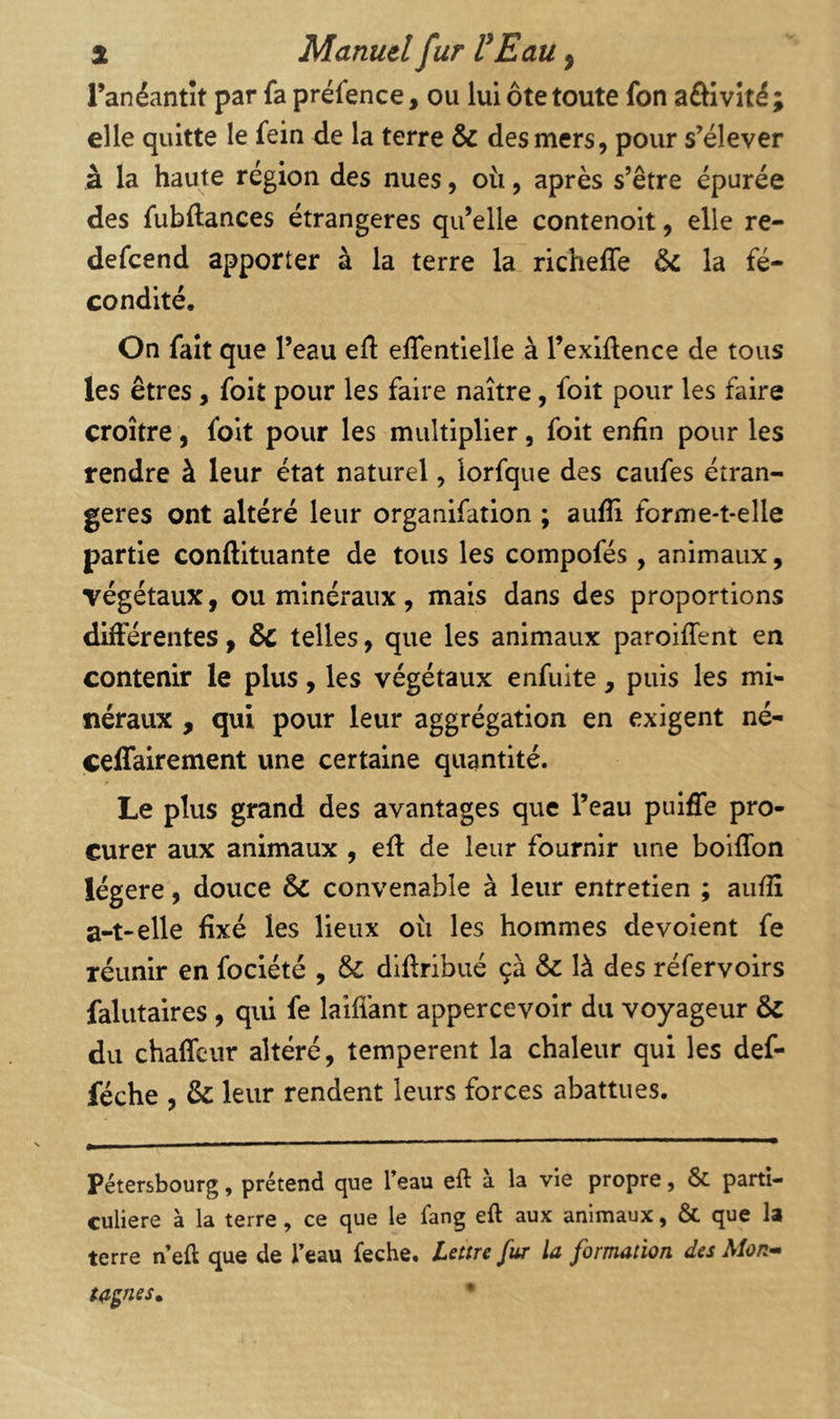 Fanéantît par fa préfence, ou lui ôte toute fon aôivîté ; elle quitte le fein de la terre & des mers, pour s’élever à la haute région des nues, où, après s’être épurée des fubftances étrangères qu’elle contenoit, elle re- defcend apporter à la terre la richeffe & la fé- condité. On fait que l’eau efl effentielle à l’exiftence de tous les êtres, foit pour les faire naître, foit pour les faire croître, foit pour les multiplier, foit enfin pour les rendre à leur état naturel, iorfque des caufes étran- gères ont altéré leur organifation ; aufli forme-t-elle partie conftituante de tous les compofés , animaux, végétaux, ou minéraux, mais dans des proportions différentes, & telles, que les animaux paroiffent en contenir le plus, les végétaux enfuite, puis les mi- néraux , qui pour leur aggrégation en exigent né- celfairement une certaine quantité. Le plus grand des avantages que l’eau pulffe pro- curer aux animaux , efl de leur fournir une boifîbn légère, douce & convenable à leur entretien ; aiifiî a-t-elle fixé les lieux où les hommes dévoient fe réunir en foclété , diftrlbué çà & là des réfervoirs falutaires, qui fe laifiànt appercevolr du voyageur & du chaffcur altéré, temperent la chaleur qui les def- féche , & leur rendent leurs forces abattues. Pétersbourg, prétend que Teau eft à la vie propre, & parti- culière à la terre, ce que le fang eft aux animaux, ÔC que la terre neft que de feau feche. lettre fur la formation des Mon^ ta$nes^ •