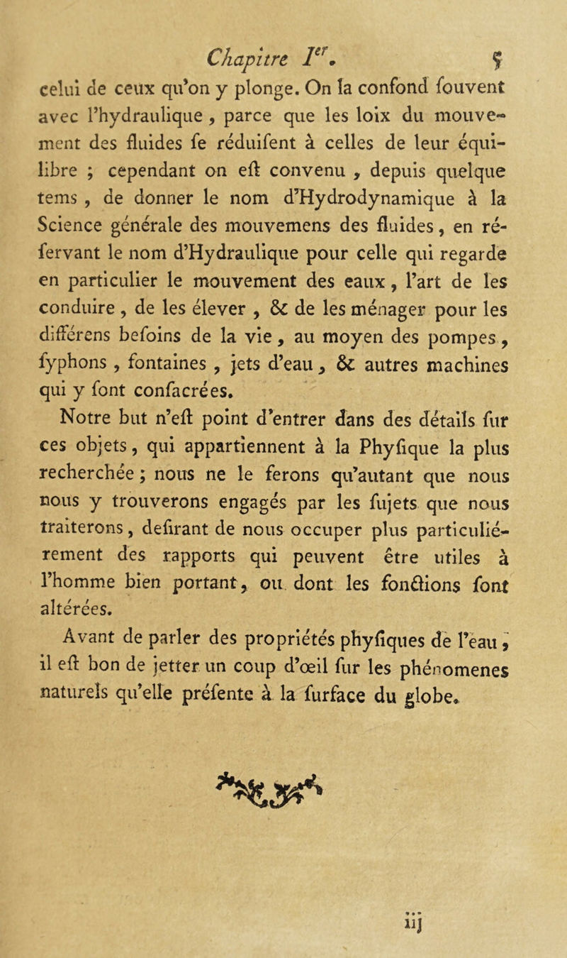 Chapitre, * Ç celui de ceux qu’on y plonge. On la confond fouvent avec l’hydraulique , parce que les loix du mouve- ment des fluides fe réduifent à celles de leur équi- libre ; cependant on eft convenu , depuis quelque tems , de donner le nom d’Hydrodynamique à la Science générale des mouvemens des fluides, en ré- fervant le nom d’Hydraulique pour celle qui regarde en particulier le mouvement des eaux, l’art de les conduire , de les élever , & de les ménager pour les différens befoins de la vie, au moyen des pompes, fyphons, fontaines , jets d’eau , & autres machines qui y font confacrées. Notre but n’efl: point d’entrer dans des détails fur ces objets, qui appartiennent à la Phyfique la plus recherchée ; nous ne le ferons qu’autant que nous nous y trouverons engagés par les fujets que nous traiterons, defirant de nous occuper plus particulié- rement des rapports qui peuvent être utiles à l’homme bien portant, ou dont les fonâions font altérées. Avant de parler des propriétés phyfiques de Tèau 9 il efl bon de jetter un coup d’œil fur les phénomènes naturels qu’elle préfente à la furface du globe» ^5^
