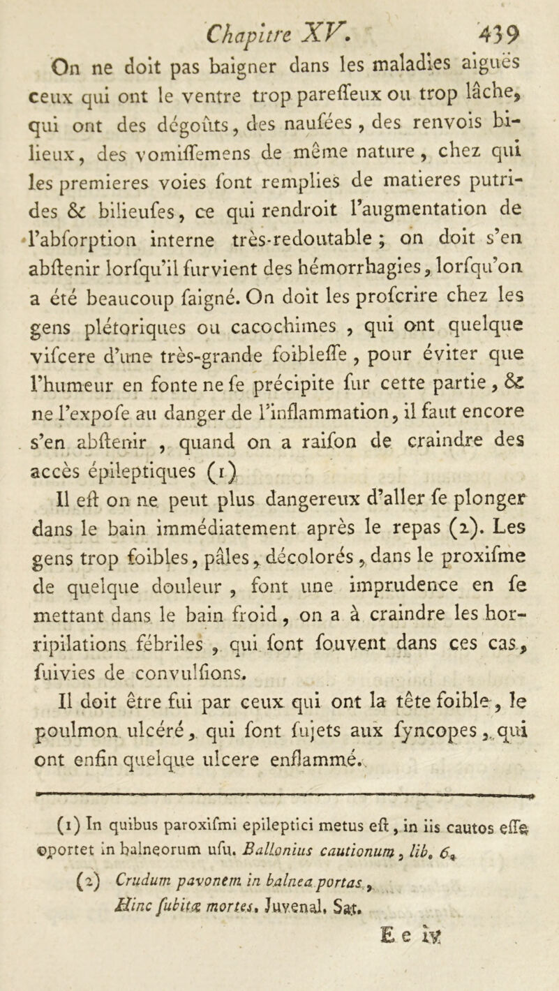 On ne doit pas baigner dans les maladies aigues ceux qui ont le ventre trop pareffeux ou trop lâche, qui ont des dégoûts, des naufées , des renvois bi- lieux, des vomifTemens de même nature, chez qui les premières voies font remplies de matières putri- des Sc bilieufes, ce qui rendroit l’augmentation de rabforption interne très-redoutable ; on doit s’en abftenir lorfqu’ilfurvient des hémorrhagies, lorfqu’on a été beaucoup faigné. On doit les proferire chez les gens plétoriqiies ou cacochiines , qui o-nt quelque vifeere d’une très-grande foibleffe , pour éviter que rhumeur en fonte ne fe précipite fur cette partie , ÔC ne l’expofe au danger de l’inflammation, il faut encore s’en abftenir , quand on a raifon de craindre des accès épileptiques (i) 11 eft on ne peut plus dangereux d’aller fe plonger dans le bain immédiatement après le repas (i). Les gens trop faibles, pâles, décolorés , dans le proxifnie de quelque douleur , font une imprudence en fe mettant dans le bain froid, on a à craindre les hor- ripilations fébriles , qui font fo.uvent dans ces cas, fiiivies de convulfions. Il doit être fui par ceux qui ont la tête foihle, le poulmon. ulcéré, qui font fujets aux fyncopes ,.,qui ont enfin quelque ulcéré enflammé.. (i) In quibus paroxlfini epileptici metus eft, in ils cautos oportet in balneorum ufu. Ballonius cauûonum, lib, 6^ (a) Crudum pavonem in haine a portas. ^ Bine fubitee mortes, Juyenal, Sat. Ee