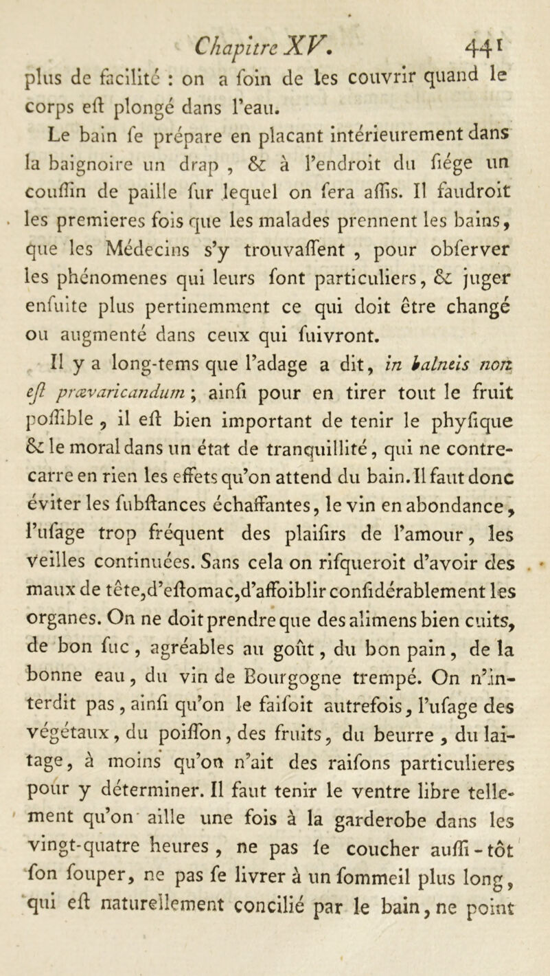 plus de facilite : on a foin de les couvrir quand le corps ed plongé dans l’eau. Le bain fe prépare en plaçant intérieurement dans la baignoire un drap , & à l’endroit du fiége un couffin de paille fur lequel on fera affis. Il faudrolt les premières fois que les malades prennent les bains, que les Médecins s’y trouvaffient , pour obferver les phénomènes qui leurs font particuliers, & juger enfuite plus pertinemment ce qui doit être changé ou augmenté dans ceux qui fuivront. II y a long-tems que l’adage a dit, în halntls non ejl prævaricandum ; alnfi pour en tirer tout le fruit poffible , il efl bien important de tenir le phylique 6^ le moral dans un état de tranquillité, qui ne contre- carre en rien les effets qu’on attend du bain. Il faut donc éviter les fubftances échaffantes, le vin en abondance , l’ufage trop fréquent des plaifirs de l’amour, les veilles continuées. Sans cela on rlfquerolt d’avoir des . maux de tête,d’efl:omac,d’affoibllr confidérablement les organes. On ne doit prendre que desalimens bien cuits, de bon fuc, agréables au goût, du bon pain, de la bonne eau, du vin de Bourgogne trempé. On n’in- terdit pas , ainfi qu’on le faifoit autrefois, l’ufage des végétaux, du poiffon, des fruits, du beurre , du lai- tage, a moins qu’on n’ait des raifons particulières pour y déterminer. Il faut tenir le ventre libre telle- ' ment qu’on' aille une fois à la garderobe dans les vingt-quatre heures, ne pas le coucher auffi-tôt' fon fouper, ne pas fe livrer à un fommeil plus long, qui eft naturellement concilié par le bain,ne point
