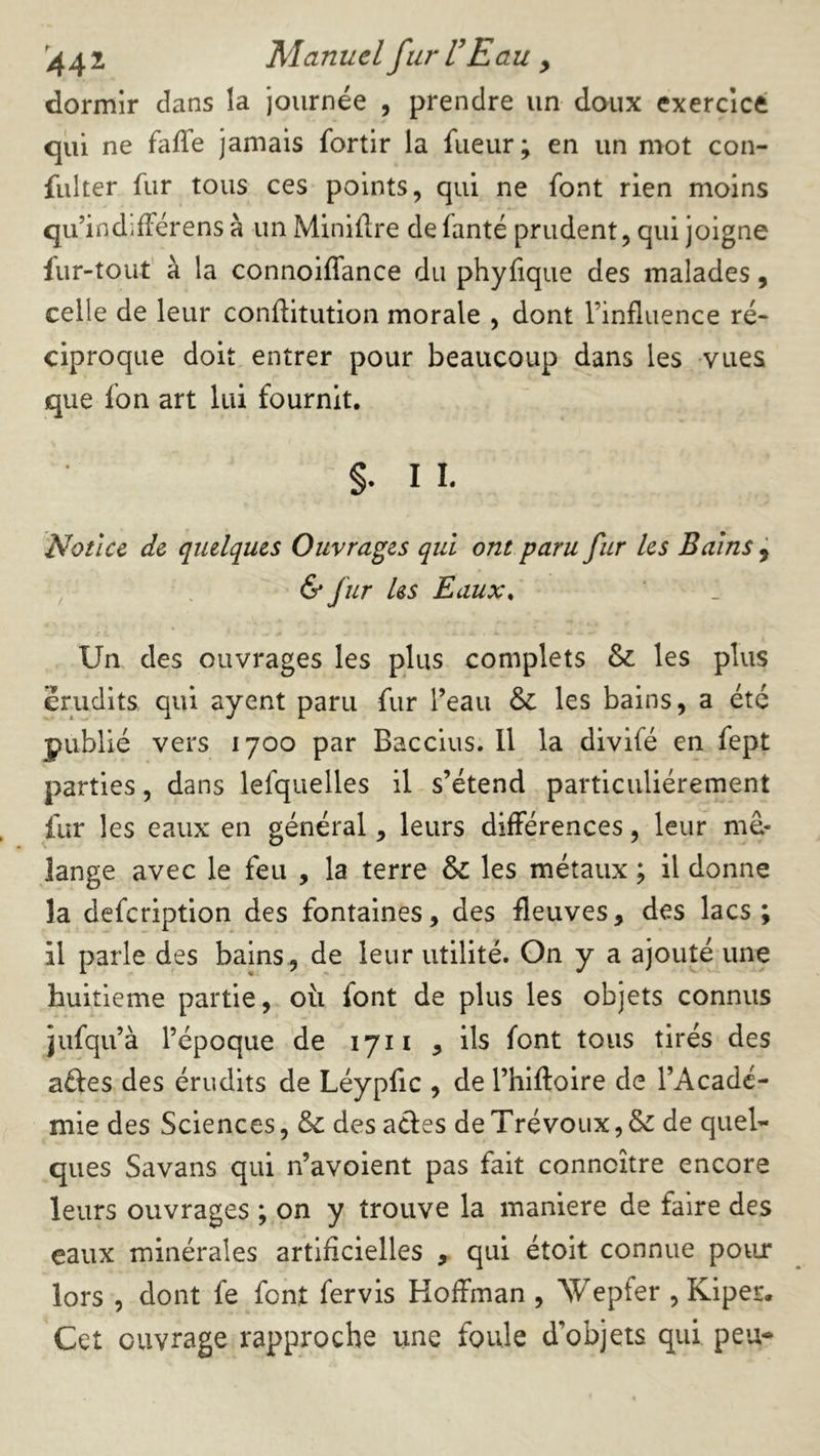 44 2 Manuel fur VE au y dormir dans la joiirnée , prendre un doux exercice qui ne faffe jamais fortir la fueur; en un mot con- fiilter fur tous ces points, qui ne font rien moins qu’indifférens à un Minière defanté prudent, qui joigne lur-touf à la connoiffance du phyfique des malades, celle de leur conftitution morale , dont l’influence ré- ciproque doit entrer pour beaucoup dans les vues que fon art lui fournit. §. I 1. Notice de quelques Ouvrages qui ont paru fur les Bains j , & fir les Eaux^ Un des ouvrages les plus complets & les plus érudits qui ayent paru fur l’eau & les bains, a été publié vers 1700 par Baccius. 11 la divifé en fept parties, dans lefquelles il s’étend particuliérement fur les eaux en général, leurs différences, leur mé- lange avec le feu , la terre & les métaux ; il donne la defcription des fontaines, des fleuves, des lacs; il parle des bains , de leur utilité. On y a ajouté une huitième partie, où font de plus les objets connus jufqu’à l’époque de 1711 , ils font tous tirés des aftes des érudits de Léypfic , de l’hiftoire de l’Acadé- mie des Sciences, & des acles de Trévoux, & de quel- ques Savans qui n’avoient pas fait conncître encore leurs ouvrages ; on y trouve la maniéré de faire des eaux minérales artificielles , qui étoit connue poiu* lors , dont fe font fervis Hoffman , Wepfer , Kiper. Cet ouvrage rapproche une foule d’objets qui peu-