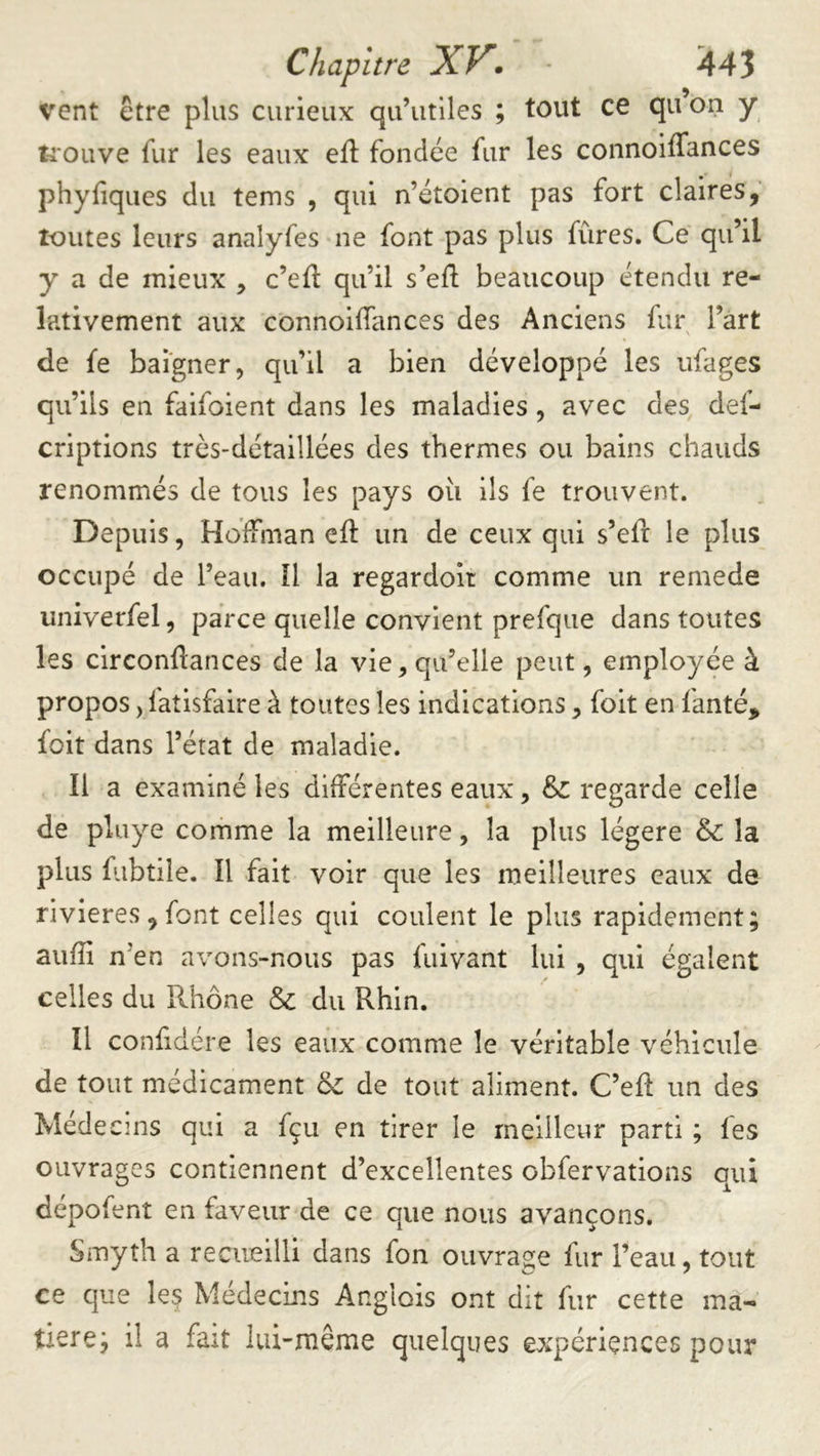vent être plus curieux qu’utiles ; tout ce qu on y tiouve fur les eaux eft fondée fur les connoiffances phyfiques du tems , qui n’étoient pas fort claires, toutes leurs analyfes ne font pas plus fûres. Ce qu’il y a de mieux , c’eft qu’il s’efl; beaucoup étendu re- lativement aux connoifTances des Anciens fur l’art de fe baigner, qu’il a bien développé les ufages qu’ils en faifoient dans les maladies , avec des def- criptions très-détaillées des thermes ou bains chauds renommés de tous les pays où ils fe trouvent. Depuis, Hoffman efl: un de ceux qui s’efî: le plus occupé de l’eau. îl la regardoit comme un remede univerfel, parce quelle convient prefque dans toutes les circonftances de la vie, qu’elle peut, employée à propos jfatisfaire à toutes les indications, foit en fanté, foit dans l’état de maladie. Il a examiné les différentes eaux, regarde celle de pluye corhme la meilleure, la plus légère & la plus fubtiîe. Il fait voir que les meilleures eaux de rivières, font celles qui coulent le plus rapidement; auffi n’en avons-nous pas fuivant lui , qui égalent celles du Rhône & du Rhin. Il confdére les eaux comme le véritable véhicule de tout médicament de tout aliment. C’eft un des Médecins qui a fçii en tirer le meilleur parti ; fes ouvrages contiennent d’excellentes obfervations qui dépofent en faveur de ce que nous avançons. Smyth a recueilli dans fon ouvrage fur l’eau, tout ce que leç Médecins Anglois ont dit fur cette ma- tière; il a fait lui-même quelques expériences pour