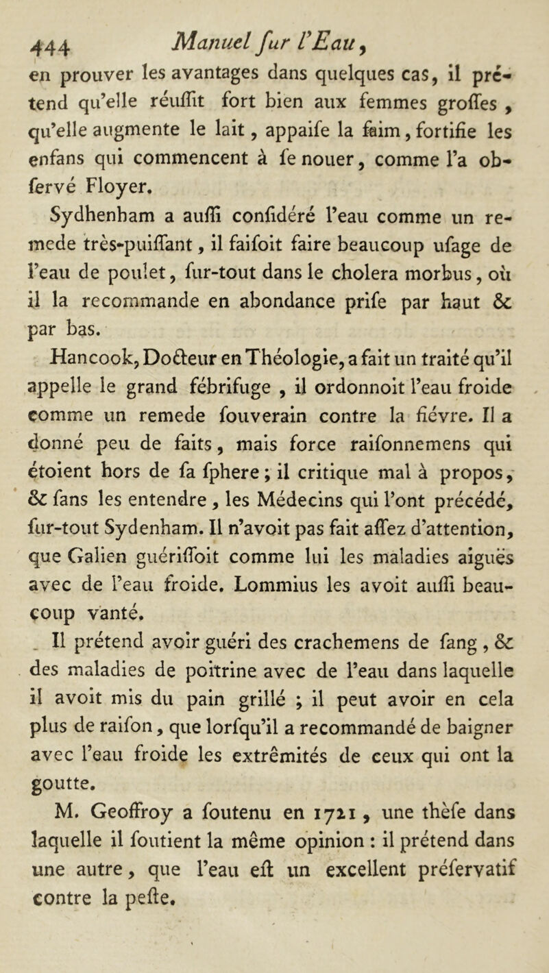 en prouver les avantages dans quelques cas, il pré- tend qu’elle réuffit fort bien aux femmes groffes , qu’elle augmente le lait, appaife la faim, fortifie les enfans qui commencent à fe nouer, comme l’a ob- fervé Ployer, Sydhenham a aufii confidéré l’eau comme un re- mede très-puiffant, il faifoit faire beaucoup ufage de l’eau de poulet, fur-tout dans le choiera morbus, où il la recommande en abondance prife par haut & par bas. Hancook, Dofteiir en Théologie, a fait un traité qu’il appelle le grand fébrifuge , il ordonnoit l’eau froide comme un remede fouverain contre la fièvre. Il a donné peu de faits, mais force raifonnemens qui étoient hors de fa fphere; il critique mal à propos,* & fans les entendre , les Médecins qui l’ont précédé, fur-tout Sydenham. Il n’a volt pas fait affez d’attention, que Galien guérlffoit comme lui les maladies aigues avec de l’eau froide, Lommius les avoit aufii beau- coup vanté, . Il prétend avoir guéri des crachemens de fang , & des maladies de poitrine avec de l’eau dans laquelle il avoit mis du pain grillé ; il peut avoir en cela plus de raifon, que lorfqu’il a recommandé de baigner avec l’eau froide les extrémités de ceux qui ont la goutte, M. Geoffroy a foutenu en 1711, une thèfe dans laquelle il foutient la même opinion : il prétend dans une autre, que l’eau efl un excellent préfervatif contre la pefte.