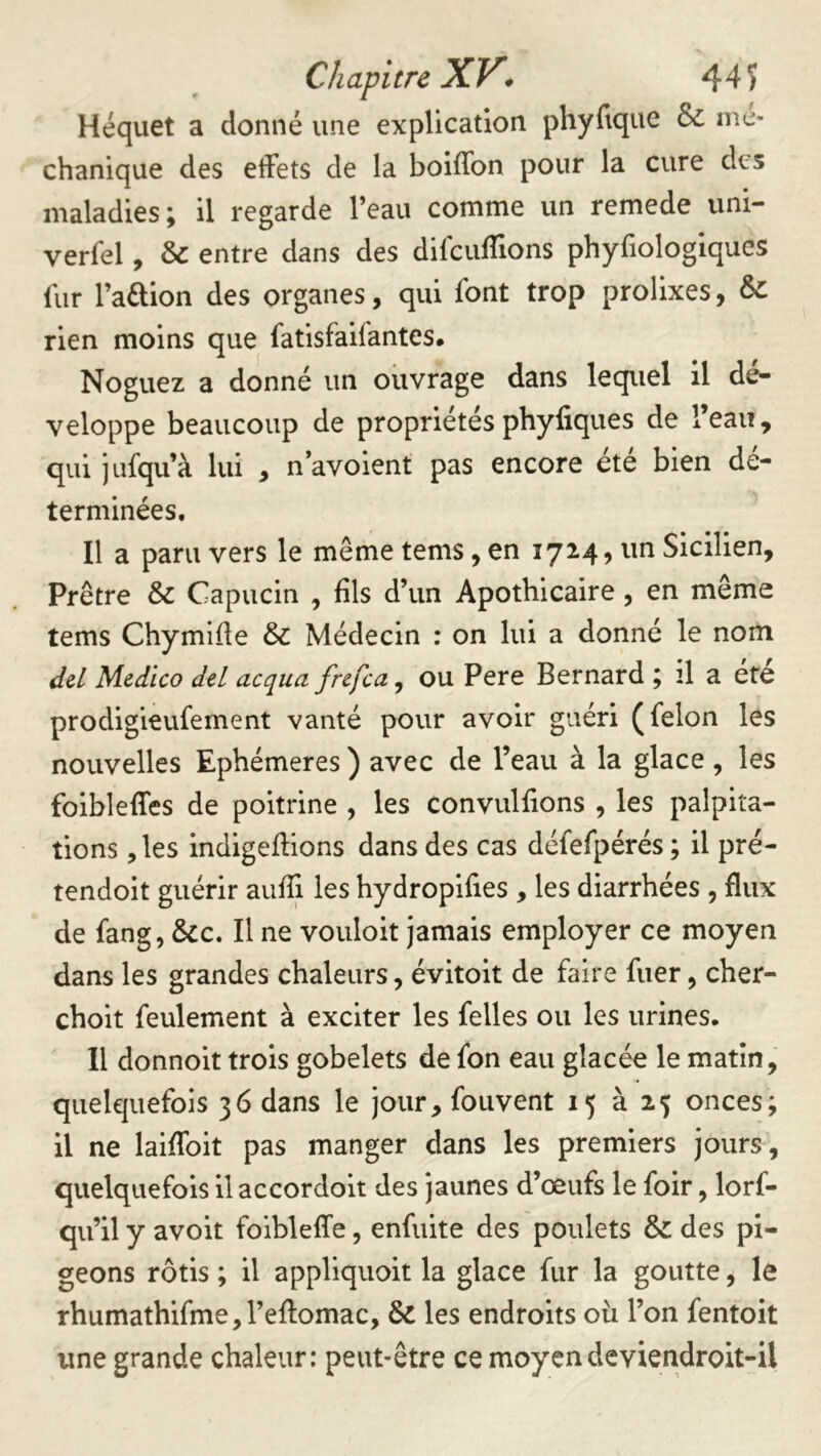 Héquet a donné une explication phyfique & me- chanique des effets de la boiffon pour la cure des maladies; il regarde l’eau comme un remede uni- verfel, & entre dans des difcuflions phyfiologlques fur l’aftion des organes, qui font trop prolixes, & rien moins que fatisfaifantes. Noguez a donné un ouvrage dans lequel il dé- veloppe beaucoup de propriétésphyfiques de l’eau, qui jiifqu’à lui , n avoient pas encore été bien dé- terminées. Il a paru vers le même tems, en 1724, un Sicilien, Prêtre & Capucin , fils d’un Apothicaire, en même tems Chymifie & Médecin : on lui a donné le nom dcL Medico del acqua fnfea ^ ou Pere Bernard ; 2I a ete prodigieufement vanté pour avoir guéri (félon les nouvelles Ephémères ) avec de l’eau à la glace , les foibleffes de poitrine , les convulfions , les palpita- tions , les indigeftions dans des cas défefpérés ; il pré- tendoit guérir aufii les hydropifies , les diarrhées , flux de fang, &c. Il ne vouloit jamais employer ce moyen dans les grandes chaleurs, évitoit de faire fuer, cher- choit feulement à exciter les felles ou les urines. Il donnoit trois gobelets de fon eau glacée le matin, quelquefois 36 dans le jour, fouvent 15 à 25 onces; il ne laiflbit pas manger dans les premiers jours, quelquefois il accordoit des jaunes d’œufs le foir, lorf- qu’il y avoit foibleffe, enfuite des poulets & des pi- geons rôtis ; il appliquoit la glace fur la goutte, le rhumathifme,refl:omac, & les endroits oii l’on fentoit une grande chaleur: peut-être ce moyen deviendroit-il