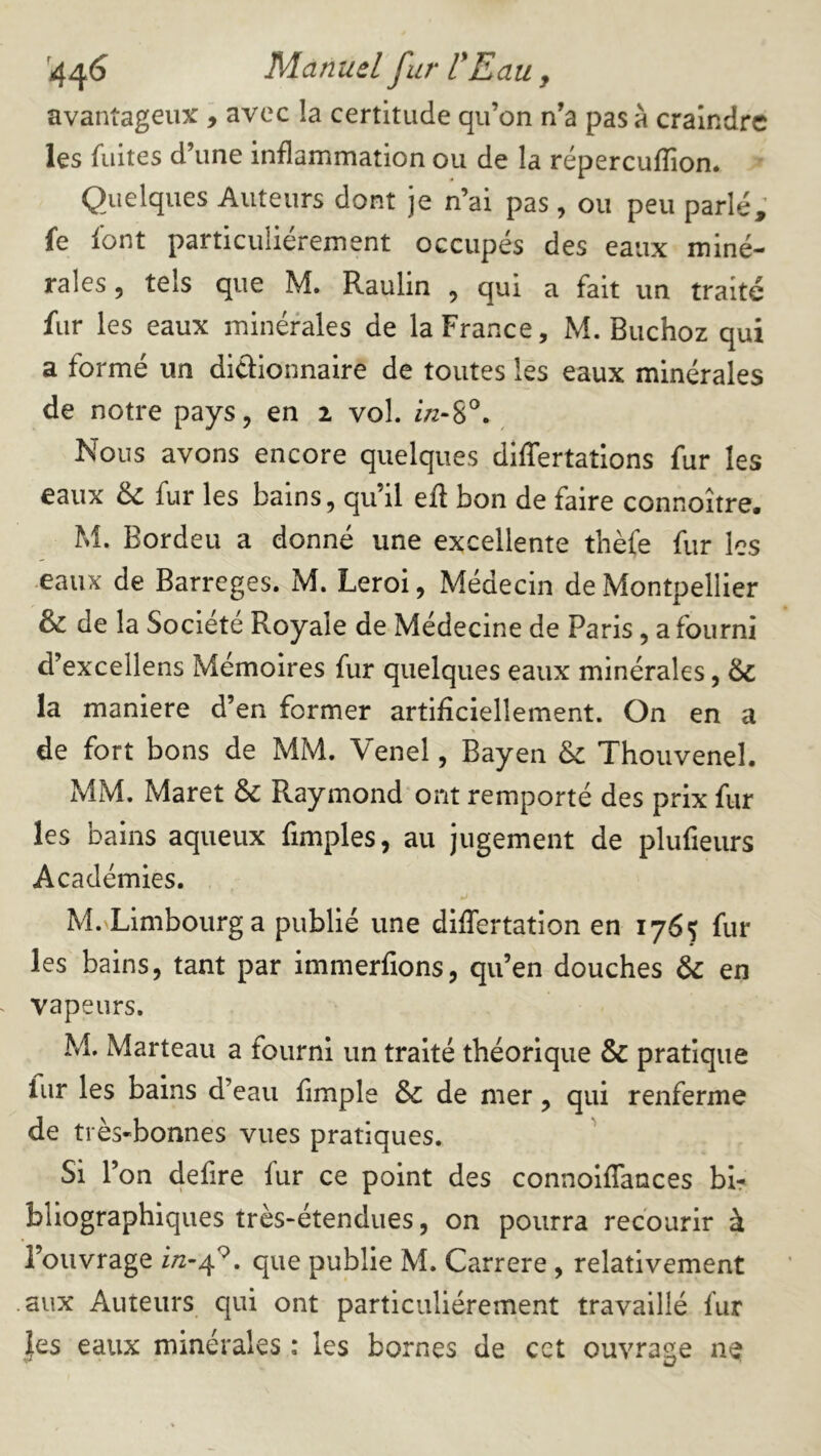 '4^6 Manuel fur ÜEau, avantageux, avec la certitude qu’on n’a pas à craindre les fuites d’une inflammation ou de la répereuflion. Quelques Auteurs dont je n’ai pas , ou peu parlé, fe font particuliérement occupés des eaux miné- rales 5 tels que M. Raulin , qui a fait un traité fur les eaux minérales de la France, M. Buchoz qui a formé un diaionnaire de toutes les eaux minérales de notre pays, en 2 vol. f/z-S®. Nous avons encore quelques dilTertations fur les eaux de fur les bains, qu’il eft bon de faire connoître. M. Bordeu a donné une excellente thèfe fur les eaux de Barreges. M. Leroi, Médecin de Montpellier & de la Société Royale de Médecine de Paris, a fourni d’excellens Mémoires fur quelques eaux minérales, & la maniéré d’en former artificiellement. On en a de fort bons de MM. Venel, Bayen Thouvenel. MM. Maret & Raymond ont remporté des prix fur les bains aqueux fimples, au jugement de plufieurs Académies. M. Limbourga publié une differtation en 1765 fur les bains, tant par immerfions, qu’en douches & en vapeurs. M. Marteau a fourni un traité théorique & pratique lur les bains d’eau fimple &c de mer, qui renferme de très-bonnes vues pratiques. Si l’on defire fur ce point des connoiflances bir bliographiques très-étendues, on pourra recourir à l’ouvrage que publie M. Carrere , relativement aux Auteurs qui ont particuliérement travaillé fur les eaux minérales : les bornes de cct ouvrasse ne