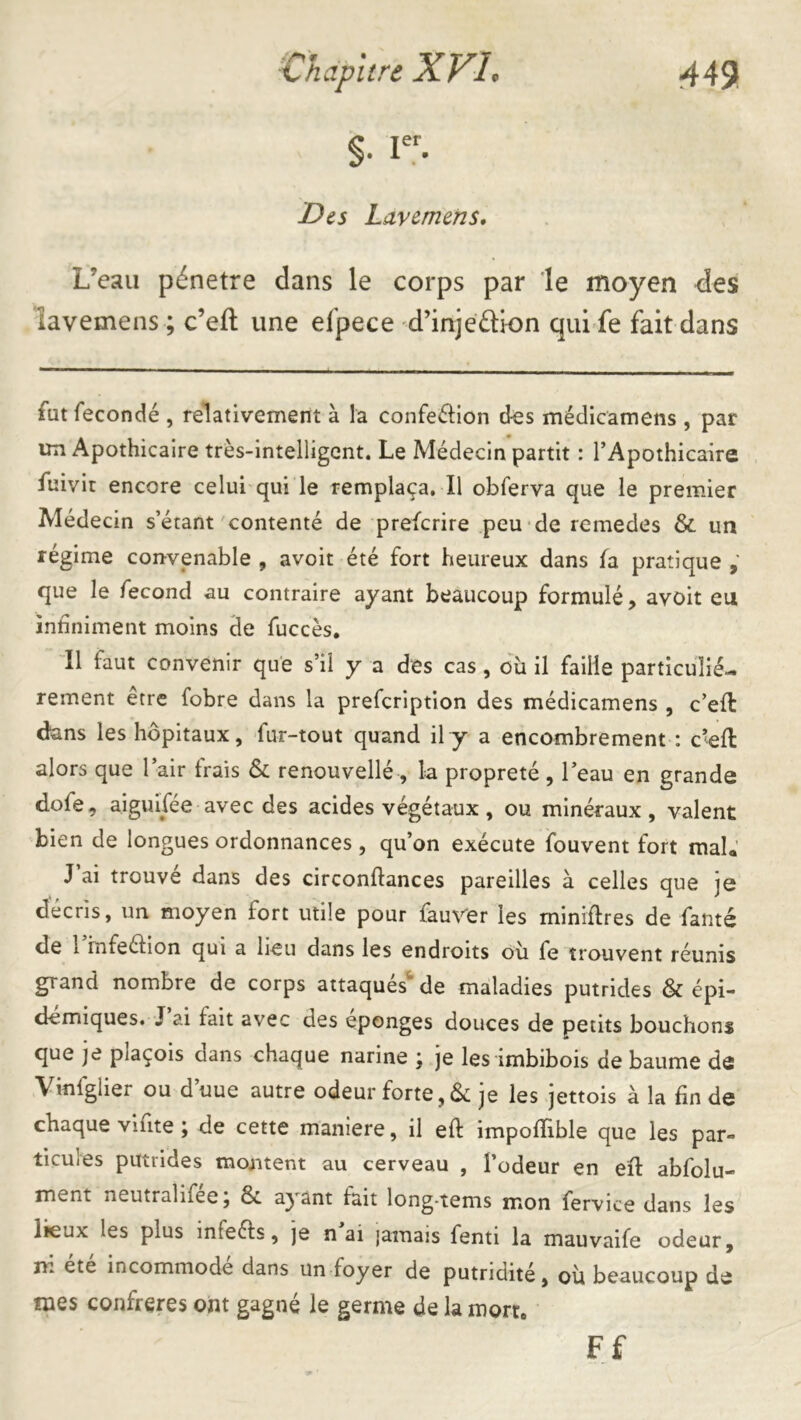 §. Des Lavemens* L’eau pénétré dans le corps par le moyen des lavemens ; c’efl: une efpece d’injeélion qui fe fait dans fut fécondé , relativement à la confeélion des médicamens , par un Apothicaire très-intelligent. Le Médecin partit : l’Apothicaire fuivir encore celui qui le remplaça. Il obferva que le premier Médecin s’étant'contenté de preferire .peu de remedes & un régime convenable , avoir été fort heureux dans fa pratique que le fécond au contraire ayant beaucoup formulé, avoit eu infiniment moins de fuccès. Il faut convenir que s’il y a des cas , ou il faille particulié- rement être fobre dans la prefeription des médicamens , c’efl dans les hôpitaux, fur-tout quand il y a encombrement : c^efl alors que l’air frais & renouvellé, la propreté, l’eau en grande dofe, aiguifée avec des acides végétaux, ou minéraux, valent bien de longues ordonnances , qu’on exécute fouvent fort mal.’ J ai trouvé dans des circonftances pareilles à celles que je décris, im moyen fort utile pour fauv'er les miniftres de famé de 1 infeéfion qui a lieu dans les endroits où fe trouvent réunis grand nombre de corps attaqués^ de maladies putrides & épi- démiques. J’ai fait avec des éponges douces de petits bouchons que je plaçois dans chaque narine ; je les imbibois de baume de Vinfglier ou d’uue autre odeur forte,& je les jettois à la fin de chaque vifite ; de cette maniéré, il efl impofïible que les par- ticules putrides moaitent au cerveau , l’odeur en efl abfolu- ment neutralifee, 6c ayant fait long-tems mon fervice dans les lieux les plus infeéls, )e n ai jamais fenti la mauvaife odeur, ni etc incommode dans un foyer de putridité, où beaucoup de mes confrères ont gagné le germe de la mort. Ff