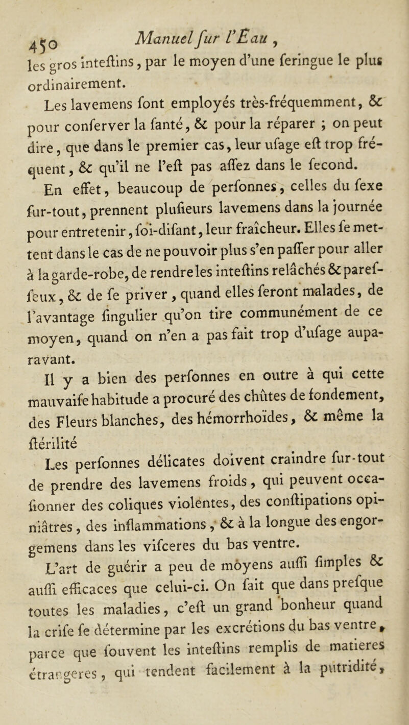 les gros înteftins, par le moyen d’une feringue le plus ordinairement. Les lavemens font employés très-fréquemment, & pour conferver la fanté, & pour la réparer ; on peut dire, que dans le premier cas,leur ufage eft trop fré- quent , & qu’il ne l’eft pas affez dans le fécond. En effet, beaucoup de^perfonnes, celles du fexe fur-tout, prennent plulieurs lavemens dans la journée pour entretenir, fbi-difant, leur fraîcheur. Elles fe met- tent dans le cas de ne pouvoir plus s’en paffer pour aller à la garde-robe, de rendre les inteftins relâchés &paref- feux, & de fe priver, quand elles feront malades, de l’avantage fmgulier ,qu’on tire communément de ce moyen, quand on n’en a pas fait trop d ufage aupa- ravant. Il y a bien des perfonnes en outre à qui cette mauvaife habitude a procuré des chûtes de fondement, des Fleurs blanches, des hémorrhoïdes, & même la flérllité Les perfonnes délicates doivent craindre fur-tout de prendre des lavemens froids ^ cjui peuvent occa- fionner des coliques violentes, des conftipatlons opi- niâtres , des inflammations& a la longue des engor- gemens dans les vifceres du bas ventre. L’art de guérir a peu de moyens aufli Amples aufli efficaces que celui-ci. On fait que dans prefque toutes les maladies, c’efl: un grand bonheur quand la crife fe détermine par les excrétions du bas ventre ^ parce que foiivent les inteftins remplis de matières étrangères, qui tendent facilement à la putridité.