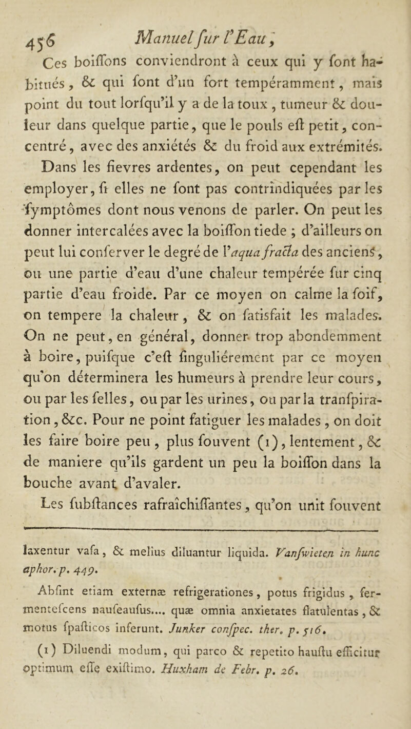 4^5 Manuel fur VE au ] Ces boifTons conviendront à ceux qui y font ha- bitués , & qui font d’un fort tempérammcnt, mais point du tout lorfqu’il y a de la toux , tumeur &: dou- leur dans quelque partie, que le pouls efl: petit, con- centré, avec des anxiétés & du froid aux extrémités. Dans les fievres ardentes, on peut cependant les employer, fl elles ne font pas contrîiidiquées parles '■fymptômes dont nous venons de parler. On peut les donner intercalées avec la boiffon tiede ; d’ailleurs on peut lui conferver le degré de Vaqua fraÜa des ancien^, ou une partie d’eau d’une chaleur tempérée fur cinq partie d’eau froide. Par ce moyen on calme la foif, on tempere la chaleur, & on fatisfait les malades. On ne peut, en général, donner, trop abondemment à boire, puifque c’efl finguliérenient par ce moyen quon déterminera les humeurs à prendre leur cours, ou par les felles, ou par les urines, ou parla tranfpira- tion, &:c. Pour ne point fatiguer les malades , on doit les faire boire peu , plus fouvent (i), lentement, de de maniéré qu’ils gardent un peu la boiffon dans la bouche avant d’avaler. Les fubffances rafraîchiffantes, qu’on unit fouvent laxentur vafa, & melius diluantur liquida. Vanfwieteji in hune aphor^p, Abfint etiam externæ refrigerationes, potiis frîgidus , fer- mentefeens naureaufus.... quæ omnia anxietates flatulentas , & motus fpafticos inferunt. Junker confpec. ther, p, ^i6» (i) Diluendi modum, qui parco & repetito hauflu efHcitur optimum ede exiflimo. Huxham de Febr, p, 26.