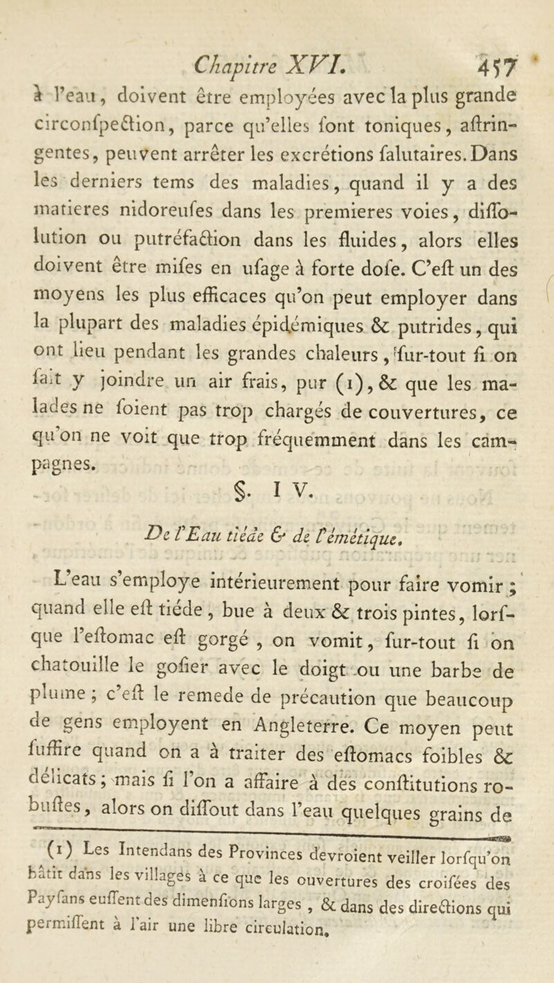 J l’eau, doivent être employées avec la plus grande circonfpeêtion, parce qu’elles font toniques, aftrin- gentes, peuvent arrêter les excrétions falutaires.Dans les derniers tems des maladies, quand il y a des matières nidoreufes dans les premières voies, diffo- lution ou putréfaêlion dans les fluides, alors elles doivent être mifes en ufage à forte dofe. C’efl: un des moyens les plus efficaces qu’on peut employer dans la plupart des maladies épidémiques & putrides, qui ont lieu pendant les grandes chaleurs, ffiir-tout fl on ffiit y joindre un air frais, pur (i),& que les ma- lades ne foient pas trop chargés de couvertures, ce qiion ne voit que trop fréquemment dans les cdm-^ pagnes. §. IV. » De l Dau tlcac & de térnétique, L eau s employé intérieurement pour faire vomir; quand elle efl: tiede , bue à deux & trois pintes, lorf- que l’ellomac efl: gorgé , on vomit, fur-tout fl bn chatouille le gofler avec le doigt ou une barbe de plume ; c efl: le remede de précaution que beaucoup de gens employent en Angleterre. Ce moyen peut fuffire quand on a a traiter des eflomacs foibles & délicats ; mais fl 1 on a affaire à des conflitutions ro- bufles, alors on diflbut dans l’eau quelques grains de ^(i) Les Intendans des Provinces devroient veiller lorfqu on hâtit dans les villages à ce que les ouvertures des croifées des Payfans euffentdes dimenfibns larges , & dans des direaions qui permiflent a i air une libre circulation.