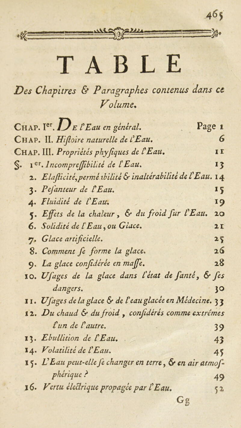 =19* TABLE Des Chapitres & Paragraphes contenus dans et Volume. Page I 6 1 r 15 Chap. D E Eau en general, Chap. IL Hljloire naturelle de ÛEau, Chap. III. Propriétés phyjîqucs de tEau. §. 1 IncompreJJîbihté de tEau» 2. Elajîicité^permé xhïlité & inaltérabilité de tEau» 14 3. Pefanteur de tEau» If 4. Fluidité de P Eau» 19 5. Effets de la chaleur y & du froid fur PEau. 10 6. Solidité de P Eau ^ ou Glace» 2i Glace artificielle» 2 Ç 8. Comment fe forme la glace» 26 9. La glace confédérée en maffe» 28 10. Ufages de la glace dans P état de fanté^ 6* fe$ dangers» • 3 O 11. Ufages de la glace & de P eau glacée en Médecine» 3 3 12. Du chaud & du froid , conjidérés comme extrêmes P un de P autre, 39 13. Ebullition de P Eau» . 43 14. Volatilité de P Eau» 4j 15. V Eau peut-elle fe changer en terre, 6* en air atmof phérique ? 4^ 16. Vmu électrique propagée par P Eau» 5 % Gg
