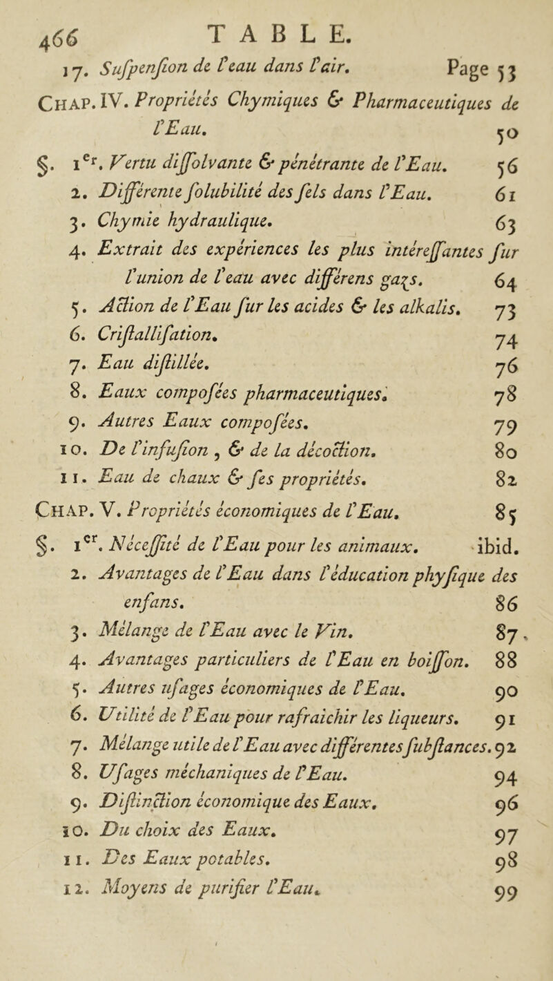 J 7, Sufpcnjlon de Ccau dans talr. Page 53 Chap. IV. Propriétés Chymïqius 6* Pharmaceutiques de P Eau, 1®^. Vertu dijfolvante & pénétrante de P Eau, 56 2. Différente folubiPité des fels dans P Eau, 61 3. Chymie hydrauPique, ($3 4. Extrait des expériences les plus intéreffantes fur P union de Peau avec différens ga^s, 64 5. ÂBion de P Eau furies acides & les alkalis, 73 6. Crifallifation, 7^ 7. diffillée, 7^ 8. compofées pharmaceutiques» 78 9. Autres Eaux compofées, 7^ 10. Det 'infufon ^ & de la décociion. 80 11. Eau de chaux & fes propriétés, 8 2. Chap. V. Propriétés économiques de P Eau, 85 Néceffté de P Eau pour les animaux. ibid, 2. Avantages de P Eau dans P éducation phyfque des enfans, S6 3. Mélange de P Eau avec le Vin, 87. 4. Avantages particuliers de P Eau en boiffon, 88 5. Autres ufages économiques de P Eau, 90 6. Utilité de P Eau pour rafraîchir les liqueurs, 91 7. Mélange utile de P Eau avec différentesfubfances, 9 2 8. Ufages méchaniques de P Eau, 94 9. Difinffion économique des Eaux, 96 10. Du choix des Eaux, Ç7 11. Des Eaux potables, 98 12. Moyens de purifier PEaiu 99