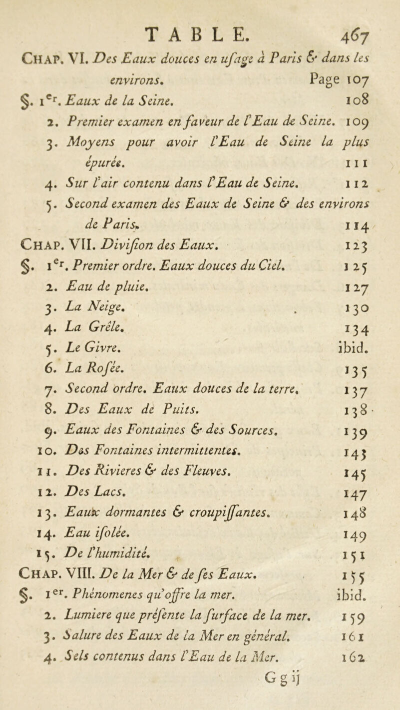 Ch AP. VI. Eaux douces en ufage â Paris & dans Us environs. Page 107 §. i®**. Eaux de la Seine, 108 2. Premier examen en faveur de C Eau de Seine, 109 3. Moyens pour avoir L'Eau de Seme la plus épurée, 111 4. Sur t'air contenu dans tEau de Seine, 112 5. Second examen des Eaux de Seine & des environs de Parisn 114 Ch AP. VII. Divijion des Eaux, 123 §. I Premier ordre. Eaux douces du Ciel, 1 2 J 2. Eau de pluie, I 27 3. La Neige, . 13 O 4. La Grêle, 134 5. Le Givre, ibid. 6. La Rofée, 133 7. Second ordre. Eaux douces de la terre, 137 8. Des Eaux de Puits, 138- 9. Eaux des Fontaines & des Sources, 139 I O. Des Fontaines intermittentes, 143 U. Des Rivières & des Fleuves, ^ 14j 12. Des Lacs, 147 13. Eaux dormantes & croupijfantes, , 148 14. Eau ifolée, 149 1 ^. De l'humidité, i ^ I Ch AP. VIII. De la Mer & de fes Eaux, 15 j 1^*“. Phénomènes qu offre la mer, ibid. 2. Lumière que préfente la furface de la mer, 159 3. Salure des Eaux de la Mer en général, 161 4. Sels contenus dans l'Eau de la Mer, 162 Ggij