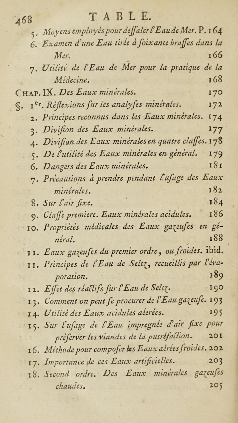 458 T A B L E.^ Moyens employés pour dejfakr L'Eau de Mer, P. 164 6. Examen d'une Eau tirée à foixante brajjes dans la Mer, 166 7. Utilité de tEau de Mer pour la pratique de la Médecine. 168 Chap. IX. Des Eaux minérales, 170 §. Réjlexionsfuries analyfes minérales. 172 2. Principes reconnus dans les Eaux minérales, 174 3. Divijion des Eaux minérales. 177 4. Divijion des Eaux minérales en quatre claffes, 178 5. De tutilité des Eaux minérales en général. 179 6. Dangers des Eaux minérales. 181 7. Précautions à prendre pendant l'^ufage des Eaux minérales, 182 8. Sur l'air fixe. 184 9. Claffe première. Eaux minérales acidulés, 186 10. Propriétés médicales des Eaux ^a^eufes en gé^ néral. 188 11. Eaux ga^eufes du premier ordre y ou froides. Ibid. 11. Principes de tEau de Selt^y recueillis par teva-^ poration, ^89 12. Effet des réaHifs fur tEau de Selt‘{. 190 13. Comment on peut fe procurer de tEau ga^eufe. 193 14. Utilité des Eaux acidulés aéerées, 195 IJ, Sur tuf âge de tEau imprégnée £ air fixe pour préferver les viandes de la putréfaBion, 201 16. Méthode pour compofer Us Eaux aérées froides. 202 17. Importance de ces Eaux artificielles, 203 18. Second ordre. Des Eaux minérales gaieufes chaudes, 2.05