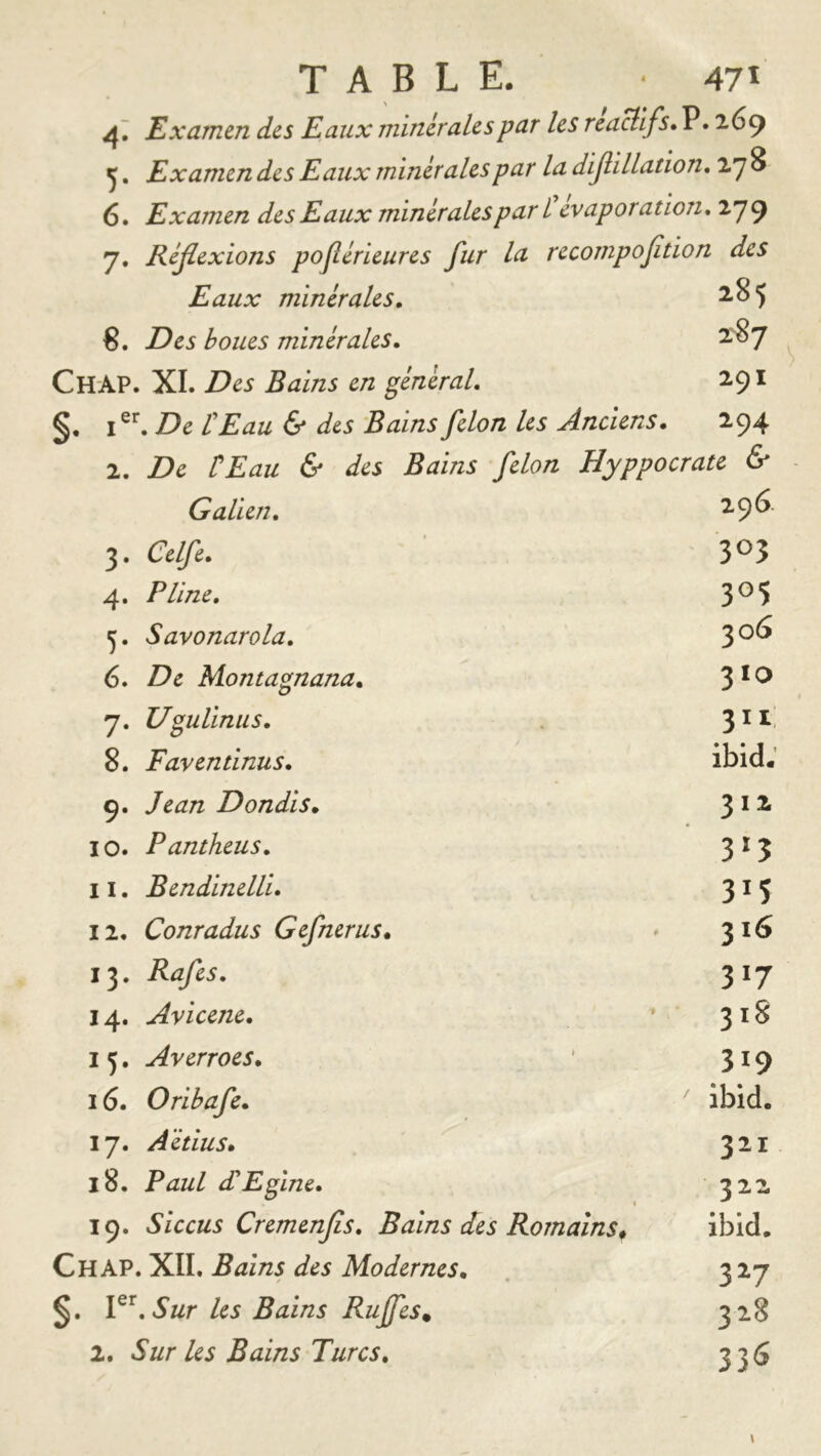 4 TABLE. * 47Ï Examen des Eaux minérales par les reaUifs» P. 269 ^. Examen des Eaux m inérales par la dijlillation, ly 8 6. Examen des Eaux minérales par Û évaporation, 279 7. Réjlexions pojlérieures fur la recompofition des Eaux minérales, 2.85 8. Des boues minérales, 287 ChAP. XL Des Bains en général, 291 De t Eau & des Bains félon les Anciens, 294 2. De ÜEau & des Bains félon Hyppocrate & Galien, 3. Celfe, 4. Pline, 5. Savonarola, 6. De Montagnana, 7. UguUnus, 8. Faventinus, 9. Jean Dondis, 10. Pantheus, 11. Bendinelli, 12. Conradus Gefnerus, 13. Rafes, 14. Avicene, J 5, Averroes, 16. Oribafe, 17. Aëtius» 18. Paul (JEfine, 19. Siccus Cremenfis, Bains des Romains^ Ch AP. XII. Bains des Modernes, Sur les Bains Rujfes, 1, Sur les Bains Turcs, 296 303 305 306 310 3it ibid: 312 3‘5 315 316 317 318 319 ibid. 321 322 ibid. 3^7 328 33<S