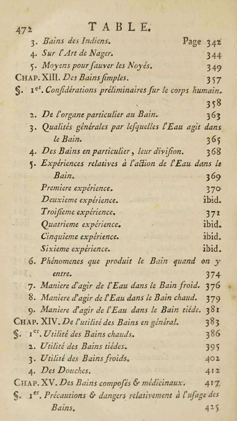3. Bains des Indiens. 4. Sur t Art de Nager. 5. Moyens pourfauver les Noyés. Ch AP. Xni. Des Bainsjîmples. Page 34t 344 349 3Ï7 Conjidérations préliminaires fur le corps humain. - 358 2, De t organe particulier au Bain. 365 3. Qualités générales par lefquelles tEau agit dans le Bain, 36^ 4. Des Bains en particulier ^ leur divif on. 368 5. Expériences relatives à taBion de tEau dans U Bain. 3 69 Première expérience. 370 Deuxieme expérience. ibid. Troijîeme expérience. 371 Quatrième expérience. ibid* Cinquième expérience. ibid. Sixième expérience. ibid* 60 Phénomènes que produit le Bain quand on y . entre. 374 7. Maniéré dtagir de tEau dans le Bain froid. 376 8. Maniéré dtagir de tEau dans le Bain chaud, 379 9. Maniéré dt agir de tEau dans le Bain tiède. 381 Ch AP. XIV. De t utilité des Bains en général, 3^3 §. Utilité des Bains chauds,. 3^^ 2. Utilité des Bains tiédes. 395 V 3. Utilité des Bains froids. 4^ 2 4. Des Douches. 412 Ch AP. XV. Des Bains compofés & médicinaux, 417. §. I®’*, Précautions & dangers relativement à tuf âge des Bains. 4-5