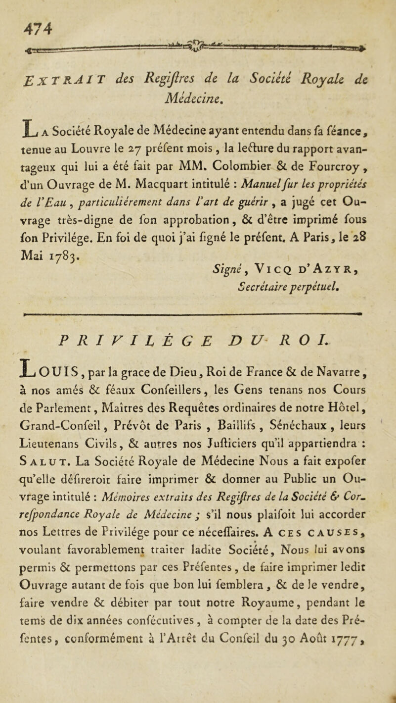 EXTRAI T des Regljîrcs de la Société Royale de Médecine, T i A Société Royale de Médecine ayant entendu dans fa féance, tenue au Louvre le 27 préfent mois , la leélure du rapport avan- tageux qui lui a été fait par MM. Colombier & de Fourcroy , d‘un Ouvrage de M. Macquart intitulé : Manuel fur les propriétés de VEau , particuliérement dans lart de guérir , a jugé cet Ou- vrage très-digne de fon approbation, ÔC d’être imprimé fous fon Privilège. En foi de quoi j’ai figné le préfent. A Paris, le‘28 Mai 1783. Signé, ViCQ d’Azyr, Secrétaire perpétuel. PRIVILÈGE D U R O I. I_j ouïs, par la grâce de Dieu, Roi de France & de Navarre, à nos amés & féaux Confeillers, les Gens tenans nos Cours de Parlement, Maîtres des Requêtes ordinaires de notre Hôtel, Grand-Confeil, Prévôt de Paris , Baillifs , Sénéchaux , leurs Lieutenans Civils, & autres nos Jufticiers qu’il appartiendra : Salut. La Société Royale de Médecine Nous a fait expofer qu’elle défireroit faire imprimer & donner au Public un Ou- vrage intitulé : Mémoires extraits des Regifires de la Société & Cor^ refpondance Royale de Médecine ; s’il nous plaifoit lui accorder nos Lettres de Privilège pour ce néceflaires. A ces causes, voulant favorablement traiter ladite Société, Nous lui avons permis & permettons par ces Préfentes, de faire imprimer ledit Ouvrage autant de fois que bon lui femblera , & de le vendre, faire vendre & débiter par tout notre Royaume, pendant le tems de dix années confécutlves, à compter de la date des Pré- fentes, conformément à l’Airêt du Confeil du 30 Août 1777,