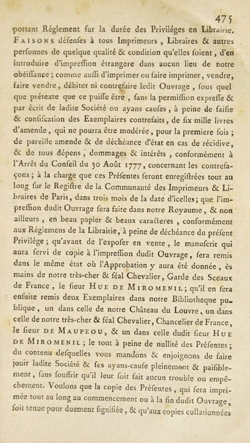 ■portant Réglement fur la durée des Privilèges en Librairie. Faisons défenfes à tous Imprimeurs , Libraires & autres perfonnes de quelque qualité & condition qu’elles ibient, d’en introduire d’imprefTion étrangère dans aucun lieu de notre obéiflance ; comme auili d’imprimer ou faire imprimer, vendre, faire vendre, débiter ni contrefaire ledit Ouvrage , fous quel que piétexte que ce puilTe être , fans la permiffion exprefle & par écrit de ladite Société ou ayans caufes , à peine de faifie & confifcation des Exemplaires contrefaits, de fix mille livres d’amende, qui ne pourra être modérée, pour la première fois ; de pareille amende & de déchéance detat en cas de récidive, & de tous dépensdommages & intérêts , conformément à l’Arrêt du Confeil du 30 Août 1777, concernant les contrefa- çons ; à la charge que ces Préfentes feront enregiftrées tout au long fur le Regiflre de la Communauté des Imprimeurs & Li- braires de Paris, dans trois mois de la date d’icelles; que l’im- prefïion dudit Ouvrage fera faite dans notre Royaume, & non ailleurs , en beau papier & beaux caraéleres , conformément aux Regiemens de la Librairie, a peine de déchéance du préfent Privilège ; qu’avant de l’expofer en vente , le manufcric qui aura fervi de copie à l’impreffion dudit Ouvrage, fera remis dans le même état oîi l’Approbation y aura été donnée , ès mains de notre très-cher & féal Chevalier, Garde des Sceaux de France , le fieur Hue de Miromenil; qu’il en fera . enfuite remis deux Exemplaires dans notre Bibliothèque pu- blique , un dans celle de notre Château du Louvre, un dans celle de notre très-cher & féal Chevalier, Chancelier de France, le fleur de Maupeou, &un dans celle dudit fieur Hue DE Miromenil; le tout à peine de nullité des Préfentes; du contenu defquelles vous mandons & enjoignons de faire jouir ladite Société & fes ayans-caufe pleinement & paifible- ment, fms fouffrir qu’il leur foit fait aucun trouble ou empê- chem.ent. Voulons que la copie des Préfentes, qui fera impri- mee tout au long au commencement ou à la fin dudit Ouvrage, foit tenue pour duement fignifiée, & qu’aux copies collationnéel